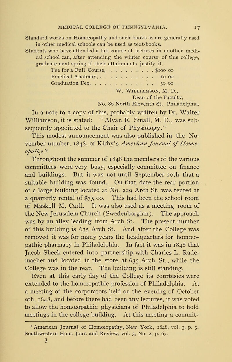Standard works on Homoeopathy and such books as are generally used in other medical schools can be used as text-books. Students who have attended a full course of lectures in another medi- cal school can, after attending the winter course of this college, graduate next spring if their attainments justify it. Fee for a Full Course, f 100 00 Practical Anatomy, 10 00 Graduation Fee, . 30 00 W. WiLlvlAMSON, M. D., Dean of the Faculty, No. 80 North Eleventh St., Philadelphia. In a note to a copj^ of this, probably written by Dr. Walter Williamson, it is stated:  Alvan E. Small, M. D., was sub- sequently appointed to the Chair of Physiology. This modest announcement was also published in the No- vember number, 1848, of Kirby's American Journal of Homoe- opathy. * Throughout the summer of 1848 the members of the various committees were very busy, especially committee on finance and buildings. But it was not until September 20th that a suitable building was found. On that date the rear portion of a large building located at No. 229 Arch St. was rented at a quarterly rental of $75.00. This had been the school room of Maskell M. Carll. It was also used as a meeting room of the New Jerusalem Church (Swedenborgian). The approach was by an alley leading from Arch St. The present number of this building is 635 Arch St. And after the College was removed it was for many years the headquarters for homoeo- pathic pharmacy in Philadelphia. In fact it was in 1848 that Jacob Sheek entered into partnership with Charles ly. Rade- macher and located in the store at 635 Arch St., while the College was in the rear. The building is still standing. Even at this early day of the College its courtesies were extended to the homoeopathic profession of Philadelphia. At a meeting of the corporators held on the evening of October 9th, 1848, and before there had been any lectures, it was voted to allow the homoeopathic physicians of Philadelphia to hold meetings in the college building. At this meeting a commit- * American Journal of Homoeopathy, New York, 1848, vol. 3, p. 3. Southwestern Horn. Jour, and Review, vol. 3, No. 2, p. 63. 3