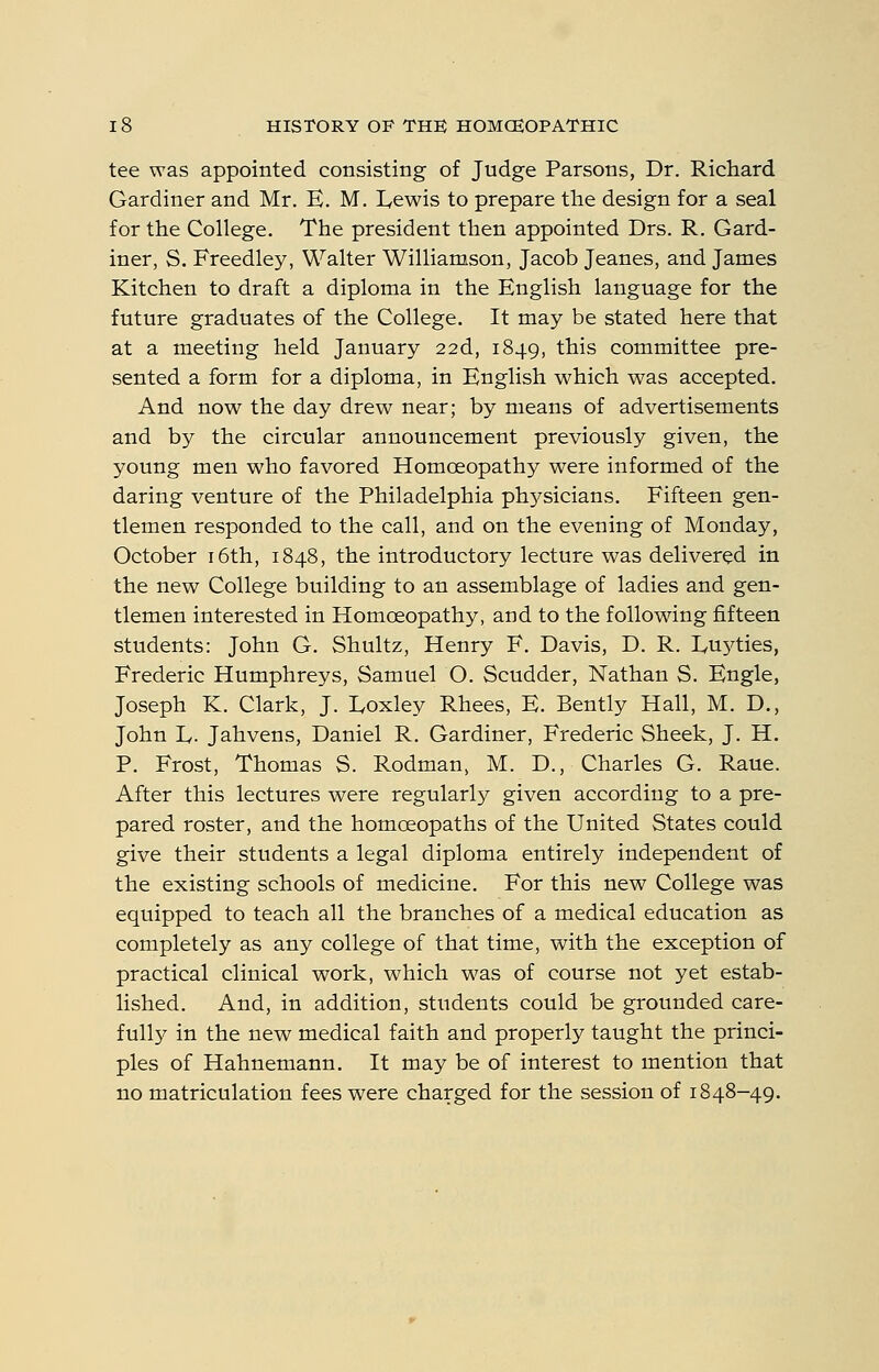 tee was appointed consisting of Judge Parsons, Dr. Richard Gardiner and Mr. E. M. I<ewis to prepare the design for a seal for the College. The president then appointed Drs. R. Gard- iner, S. Freedley, Walter Williamson, Jacob Jeanes, and James Kitchen to draft a diploma in the English language for the future graduates of the College. It may be stated here that at a meeting held January 22d, 1849, this committee pre- sented a form for a diploma, in English which was accepted. And now the day drew near; by means of advertisements and by the circular announcement previously given, the young men who favored Homoeopathy were informed of the daring venture of the Philadelphia ph5^sicians. Fifteen gen- tlemen responded to the call, and on the evening of Monday, October i6th, 1848, the introductory lecture was delivered in the new College building to an assemblage of ladies and gen- tlemen interested in Homoeopathy, and to the following fifteen students: John G. Shultz, Henry F. Davis, D. R. Euyties, Frederic Humphreys, Samuel O. Scudder, Nathan S. Engle, Joseph K. Clark, J. Eoxley Rhees, E. Bently Hall, M. D., John L. Jahvens, Daniel R. Gardiner, Frederic Sheek, J. H, P. Frost, Thomas S. Rodman, M. D., Charles G. Raue. After this lectures were regularly given according to a pre- pared roster, and the homoeopaths of the United States could give their students a legal diploma entirely independent of the existing schools of medicine. For this new College was equipped to teach all the branches of a medical education as completely as any college of that time, with the exception of practical clinical work, which was of course not yet estab- lished. And, in addition, students could be grounded care- fully in the new medical faith and properly taught the princi- ples of Hahnemann. It may be of interest to mention that no matriculation fees were charged for the session of 1848-49.