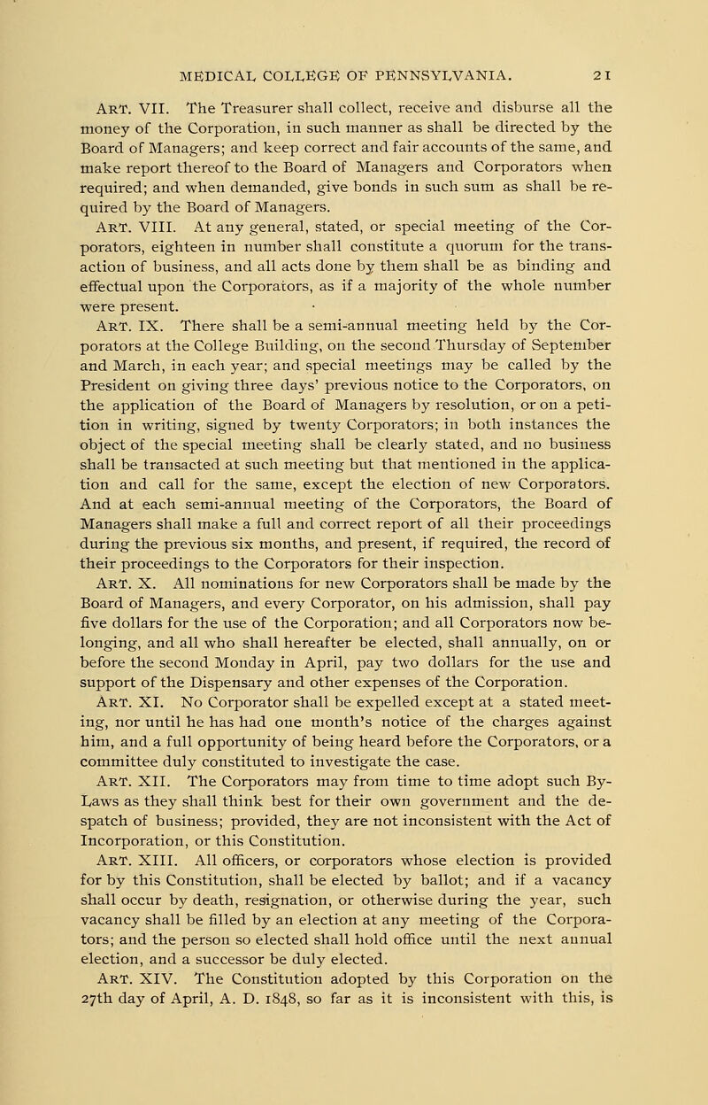 Art. VII. The Treasurer shall collect, receive and disburse all the money of the Corporation, in such manner as shall be directed by the Board of Managers; and keep correct and fair accounts of the same, and make report thereof to the Board of Managers and Corporators when required; and when demanded, give bonds in such sum as shall be re- quired by the Board of Managers. Art. VIII. At any general, stated, or special meeting of the Cor- porators, eighteen in number shall constitute a quorum for the trans- action of business, and all acts done by them shall be as binding and eflfectual upon the Corporators, as if a majority of the whole number were present. Art. IX. There shall be a semi-annual meeting held by the Cor- porators at the College Building, on the second Thursday of September and March, in each year; and special meetings may be called by the President on giving three days' previous notice to the Corporators, on the application of the Board of Managers by resolution, or on a peti- tion in writing, signed by twenty Corporators; in both instances the object of the special meeting shall be clearly stated, and no business shall be transacted at such meeting but that mentioned in the applica- tion and call for the same, except the election of new Corporators. And at each semi-annual meeting of the Corporators, the Board of Managers shall make a full and correct report of all their proceedings during the previous six months, and present, if required, the record of their proceedings to the Corporators for their inspection. Art. X. All nominations for new Corporators shall be made by the Board of Managers, and every Corporator, on his admission, shall pay five dollars for the use of the Corporation; and all Corporators now be- longing, and all who shall hereafter be elected, shall annually, on or before the second Monday in April, pay two dollars for the use and support of the Dispensary and other expenses of the Corporation. Art. XL No Corporator shall be expelled except at a stated meet- ing, nor until he has had one month's notice of the charges against him, and a full opportunity of being heard before the Corporators, or a committee duly constituted to investigate the case. Art. XII. The Corporators may from time to time adopt such By- Laws as they shall think best for their own government and the de- spatch of business; provided, they are not inconsistent with the Act of Incorporation, or this Constitution. Art. XIII. All officers, or corporators whose election is provided for by this Constitution, shall be elected by ballot; and if a vacancy shall occur b}^ death, resignation, or otherwise during the year, such vacancy shall be filled by an election at any meeting of the Corpora- tors; and the person so elected shall hold office until the next aunual election, and a successor be duly elected. Art. XIV. The Constitution adopted by this Corporation on the 27th day of April, A. D. 1848, so far as it is inconsistent with this, is