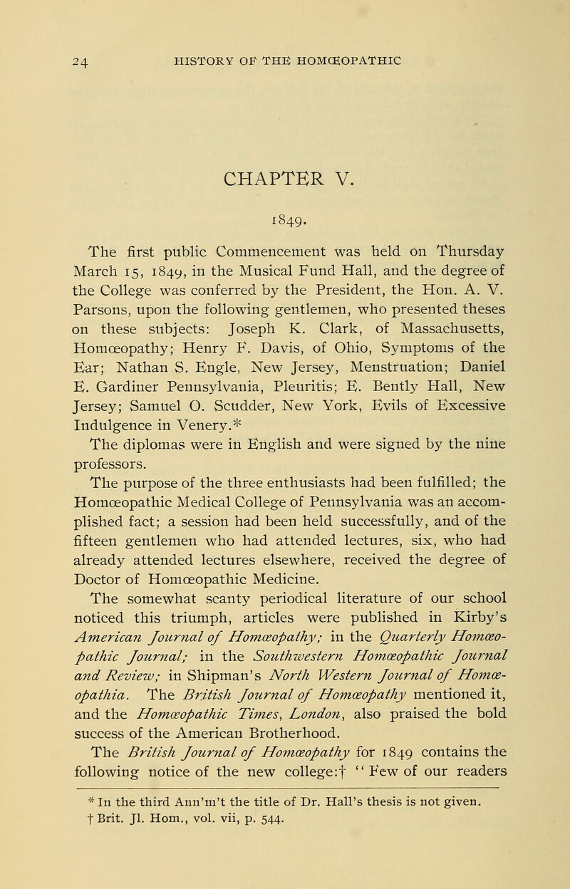 CHAPTER V. The first public Commencement was held on Thursday- March 15, 1849, in the Musical Fund Hall, and the degree of the College was conferred by the President, the Hon. A. V. Parsons, upon the following gentlemen, who presented theses on these subjects: Joseph K. Clark, of Massachusetts, Homoeopathy; Henry F. Davis, of Ohio, Symptoms of the Ear; Nathan S. Kngle, New Jersey, Menstruation; Daniel E. Gardiner Pennsylvania, Pleuritis; E. Bently Hall, New Jersey; Samuel O. Scudder, New York, Evils of Excessive Indulgence in Venery,* The diplomas were in English and were signed by the nine professors. The purpose of the three enthusiasts had been fulfilled; the HomcEOpathic Medical College of Pennsylvania was an accom- plished fact; a session had been held successfully, and of the fifteen gentlemen who had attended lectures, six, who had already attended lectures elsewhere, received the degree of Doctor of Homoeopathic Medicine. The somewhat scanty periodical literature of our school noticed this triumph, articles were published in Kirby's American Journal of Homoeopathy; in the Qtcarterly Homoeo- pathic Journal; in the Southwestern Homoeopathic Journal and Review; in Shipman's North Western Journal of Homoe- opathia. The British Journal of Homoeopathy mentioned it, and the Homoeopathic Times, London, also praised the bold success of the American Brotherhood. The British fournal of Homoeopathy for 1849 contains the following notice of the new college:!  Few of our readers * In the third Ann'm't the title of Dr. Hall's thesis is not given. fBrit. Jl. Hem., vol. vii, p. 544.