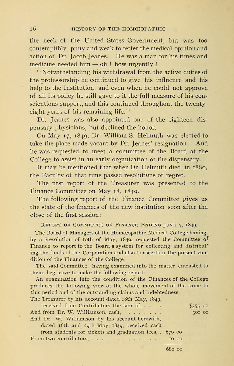 the neck of the United States Government, but was too contemptibly, puny and weak to fetter the medical opinion and action of Dr. Jacob Jeanes. He was a man for his times and medicine needed him — oh ! how urgently ! '' Notwithstanding his withdrawal from the active duties of the professorship he continued to give his influence and his help to the Institution, and even when he could not approve of all its policy he still gave to it the full measure of his con- scientious support, and this continued throughout the twenty- eight years of his remaining life.'' Dr. Jeanes was also appointed one of the eighteen dis- pensary physicians, but declined the honor. On May 17, 1849, Dr. William S. Helmuth was elected to take the place made vacant by Dr. Jeanes' resignation. And he was requested to meet a committee of the Board at the College to assist in an early organization of the dispensary. It may be mentioned that when Dr. Helmuth died, in 1880, the Faculty of that time passed resolutions of regret. The first report of the Treasurer was presented to the Finance Committee on May 18, 1849. The following report of the Finance Committee gives us the state of the finances of the new institution soon after the close of the first session: Report of Committke of Finance Ending June 7, 1849. The Board of Managers of the Homoeopathic Medical College having- by a Resolution of loth of May, 1849, requested the Committee of Finance to report to the Board a system for collecting and distribut ing the funds of the Corporation and also to ascertain the present con- dition of the Finances of the College The said Committee, having examined into the matter entrusted to them, beg leave to make the following report: An examination into the condition of the Finances of the College produces the following view of the whole movement of the same to this period and of the outstanding claims and indebtedness. The Treasurer by his account dated 18th May, 1849, received from Contributors the sum of, ... . $355 00 And from Dr. W. Williamson, cash 300 00 And Dr. W. Williamson by his account herewith, dated i6th and 29th May, 1849, received cash from students for tickets and graduation fees, . 670 00 From two contributors, 10 00 680 00