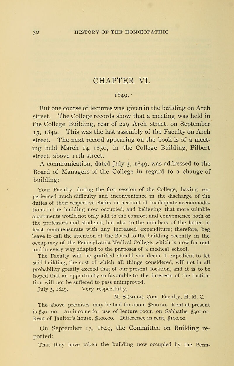 CHAPTER VI. But one course of lectures was given in the building on Arch street. The College records show that a meeting was held in the College Building, rear of 229 Arch street, on September 13, 1849. This was the last assembly of the Faculty on Arch street. The next record appearing on the book is of a meet- ing held March 14, 1850, in the College Building, Filbert street, above nth street. A communication, dated July 3, 1849, was addressed to the Board of Managers of the College in regard to a change of building: Your Faculty, during the first session of the College, having ex- perienced much difficulty and inconvenience in the discharge of the duties of their respective chairs on account of inadequate accommoda- tions in the building now occupied, and believing that more suitable apartments would not only add to the comfort and convenience both of the professors and students, but also to the numbers of the latter, at least commensurate with any increased expenditure; therefore, beg leave to call the attention of the Board to the building recently in the occupancy of the Pennsylvania Medical College, which is now for rent and in every way adapted to the purposes of a medical school. The Faculty will be gratified should you deem it expedient to let said building, the cost of which, all things considered, will not in all probability greatly exceed that of our present location, and it is to be hoped that an opportunity so favorable to the interests of the Institu- tion will not be suffered to pass unimproved. July 3, 1849. Very respectfully, M. Semple, Com Faculty, H. M. C. The above premises may be had for about f 800 00. Rent at present is $300.00. An income for use of lecture room on Sabbaths, $300.00. Rent of Janitor's house, $100.00. Difference in rent, $100.00. On September 13, 1849, the Committee on Building re- ported: That they have taken the building now occupied by the Penn-