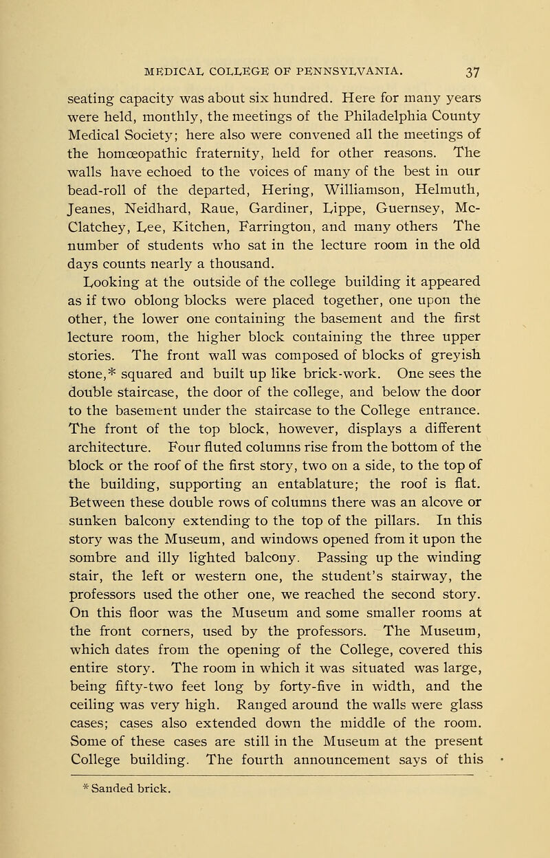 seating capacity was about six hundred. Here for many years were held, monthly, the meetings of the Philadelphia County Medical Society; here also were convened all the meetings of the homcEOpathic fraternity, held for other reasons. The walls have echoed to the voices of many of the best in our bead-roll of the departed, Hering, Williamson, Helmuth, Jeanes, Neidhard, Raue, Gardiner, Lippe, Guernsey, Mc- Clatchey, lyce. Kitchen, Farrington, and many others The number of students who sat in the lecture room in the old days counts nearly a thousand. Looking at the outside of the college building it appeared as if two oblong blocks were placed together, one upon the other, the lower one containing the basement and the first lecture room, the higher block containing the three upper stories. The front wall was composed of blocks of greyish stone,* squared and built up like brick-work. One sees the double staircase, the door of the college, and below the door to the basement under the staircase to the College entrance. The front of the top block, however, displays a different architecture. Four fluted columns rise from the bottom of the block or the roof of the first story, two on a side, to the top of the building, supporting an entablature; the roof is flat. Between these double rows of columns there was an alcove or sunken balcony extending to the top of the pillars. In this story was the Museum, and windows opened from it upon the sombre and illy lighted balcony. Passing up the winding stair, the left or western one, the student's stairway, the professors used the other one, we reached the second story. On this floor was the Museum and some smaller rooms at the front corners, used by the professors. The Museum, which dates from the opening of the College, covered this entire story. The room in which it was situated was large, being fifty-two feet long by forty-five in width, and the ceiling was very high. Ranged around the walls were glass cases; cases also extended down the middle of the room. Some of these cases are still in the Museum at the present College building. The fourth announcement says of this * Sanded brick.