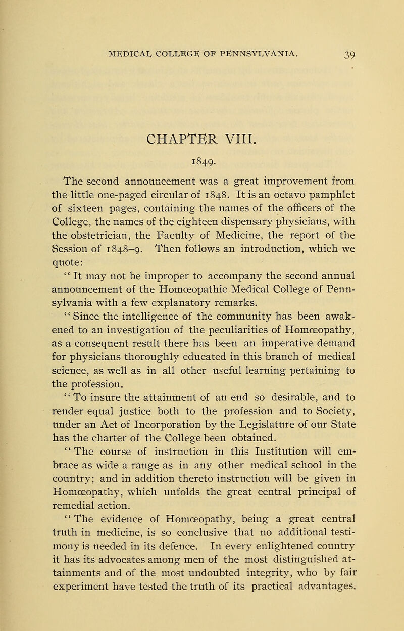 CHAPTER VIII. The second announcement was a great improvement from the little one-paged circular of 1848. It is an octavo pamphlet of sixteen pages, containing the names of the officers of the College, the names of the eighteen dispensary physicians, with the obstetrician, the Facultj^ of Medicine, the report of the Session of 1848-9. Then follows an introduction, which we quote: '' It may not be improper to accompany the second annual announcement of the Homoeopathic Medical College of Penn- sylvania with a few explanatory remarks. '' Since the intelligence of the community has been awak- ened to an investigation of the peculiarities of Homoeopathy, as a consequent result there has been an imperative demand for physicians thoroughly educated in this branch of medical science, as well as in all other useful learning pertaining to the profession. '' To insure the attainment of an end so desirable, and to render equal justice both to the profession and to Society, under an Act of Incorporation by the lyCgislature of our State has the charter of the College been obtained. '' The course of instruction in this Institution will em- brace as wide a range as in any other medical school in the country; and in addition thereto instruction will be given in Homoeopathy, which unfolds the great central principal of remedial action. '' The evidence of Homoeopathy, being a great central truth in medicine, is so conclusive that no additional testi- mony is needed in its defence. In every enlightened country it has its advocates among men of the most distinguished at- tainments and of the most undoubted integrity, who by fair experiment have tested the truth of its practical advantages.