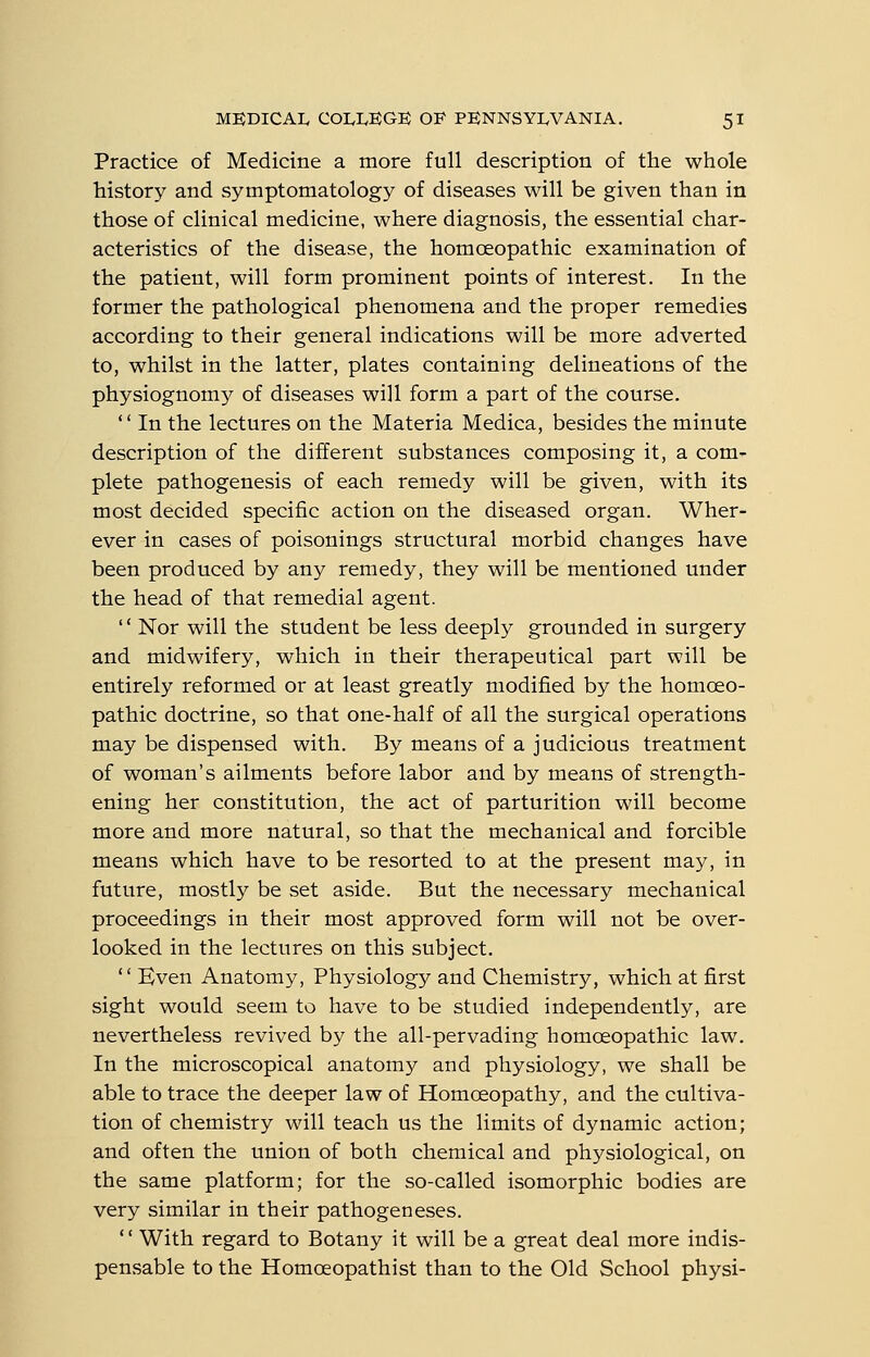 Practice of Medicine a more full description of the whole history and symptomatology of diseases will be given than in those of clinical medicine, where diagnosis, the essential char- acteristics of the disease, the homoeopathic examination of the patient, will form prominent points of interest. In the former the pathological phenomena and the proper remedies according to their general indications will be more adverted to, whilst in the latter, plates containing delineations of the physiognomy of diseases will form a part of the course. '' In the lectures on the Materia Medica, besides the minute description of the different substances composing it, a com- plete pathogenesis of each remedy will be given, with its most decided specific action on the diseased organ. Wher- ever in cases of poisonings structural morbid changes have been produced by any remedy, they will be mentioned under the head of that remedial agent.  Nor will the student be less deeply grounded in surgery and midwifery, which in their therapeutical part will be entirely reformed or at least greatly modified by the homoeo- pathic doctrine, so that one-half of all the surgical operations may be dispensed with. By means of a judicious treatment of woman's ailments before labor and by means of strength- ening her constitution, the act of parturition will become more and more natural, so that the mechanical and forcible means which have to be resorted to at the present may, in future, mostly be set aside. But the necessary mechanical proceedings in their most approved form will not be over- looked in the lectures on this subject.  Even Anatomy, Physiology and Chemistry, which at first sight would seem to have to be studied independently, are nevertheless revived by the all-pervading homoeopathic law. In the microscopical anatomy and physiology, we shall be able to trace the deeper law of Homoeopathy, and the cultiva- tion of chemistry will teach us the limits of dynamic action; and often the union of both chemical and physiological, on the same platform; for the so-called isomorphic bodies are very similar in their pathogeneses.  With regard to Botany it will be a great deal more indis- pensable to the Homoeopathist than to the Old School physi-