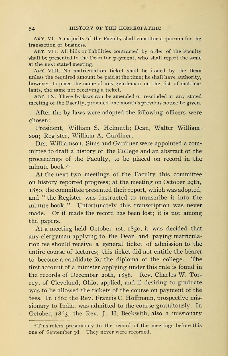 Art. VI. A majority of the Faculty shall constitue a quorum for the transaction of business. Art. VII. All bills or liabilities contracted by order of the Faculty shall be presented to the Dean for payment, who shall report the same at the next stated meeting. Art. VIII. No matriculation ticket shall be issued by the Dean unless the required amount be paid at the time; he shall have authority, however, to place the name of any gentleman on the list of matricu- lants, the same not receiving a ticket. Art. IX. These by-laws can be amended or rescinded at any stated meeting of the Faculty, provided one month's previous notice be given. After the by-laws were adopted the following ofl&cers were chosen: President, William S. Helmuth; Dean, Walter William- son; Register, William A. Gardiner. Drs. Williamson, Sims and Gardiner were appointed a com- mittee to draft a history of the College and an abstract of the proceedings of the Faculty, to be placed on record in the minute book.* At the next two meetings of the Faculty this committee on history reported progress; at the meeting on October 29th, 1850, the committee presented their report, which was adopted, and  the Register was instructed to transcribe it into the minute book. Unfortunately this transcription was never made. Or if made the record has been lost; it is not among the papers. At a meeting held October ist, 1850, it was decided that any clergyman applying to the Dean and paying matricula- tion fee should receive a general ticket of admission to the entire course of lectures; this ticket did not entitle the bearer to become a candidate for the diploma of the college. The first account of a minister applying under this rule is found in the records of December 20th, 1858. Rev. Charles W. Tor- rey, of Cleveland, Ohio, applied, and if desiring to graduate was to be allowed the tickets of the course on payment of the fees. In 1862 the Rev. Francis C. Hoffmann, prospective mis- sionary to India, was admitted to the course gratuitously. In October, 1863, the Rev. J. H. Beckwith, also a missionary * This refers presumably to the record of the meetings before this one of September 3d. They never were recorded.