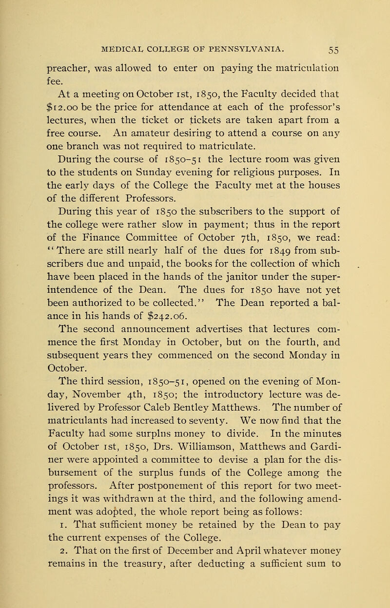 preacher, was allowed to enter on paying the matriculation fee. At a meeting on October ist, 1850, the Faculty decided that $12.00 be the price for attendance at each of the professor's lectures, when the ticket or tickets are taken apart from a free course. An amateur desiring to attend a course on any one branch was not required to matriculate. During the course of 1850-51 the lecture room was given to the students on Sunday evening for religious purposes. In the early days of the College the Faculty met at the houses of the different Professors. During this year of 1850 the subscribers to the support of the college were rather slow in payment; thus in the report of the Finance Committee of October 7th, 1850, we read: There are still nearly half of the dues for 1849 from sub- scribers due and unpaid, the books for the collection of which have been placed in the hands of the janitor under the super- intendence of the Dean. The dues for 1850 have not yet been authorized to be collected. The Dean reported a bal- ance in his hands of $242.06. The second announcement advertises that lectures com- mence the first Monday in October, but on the fourth, and subsequent years they commenced on the second Monday in October. The third session, 1850-51, opened on the evening of Mon- day, November 4th, 1850; the introductory lecture was de- livered by Professor Caleb Bentley Matthews. The number of matriculants had increased to seventy. We now find that the Faculty had some surplus money to divide. In the minutes of October ist, 1850, Drs. Williamson, Matthews and Gardi- ner were appointed a committee to devise a plan for the dis- bursement of the surplus funds of the College among the professors. After postponement of this report for two meet- ings it was withdrawn at the third, and the following amend- ment was adopted, the whole report being as follows: 1. That sufficient money be retained by the Dean to pay the current expenses of the College. 2. That on the first of December and April whatever money remains in the treasury, after deducting a sufficient sum to