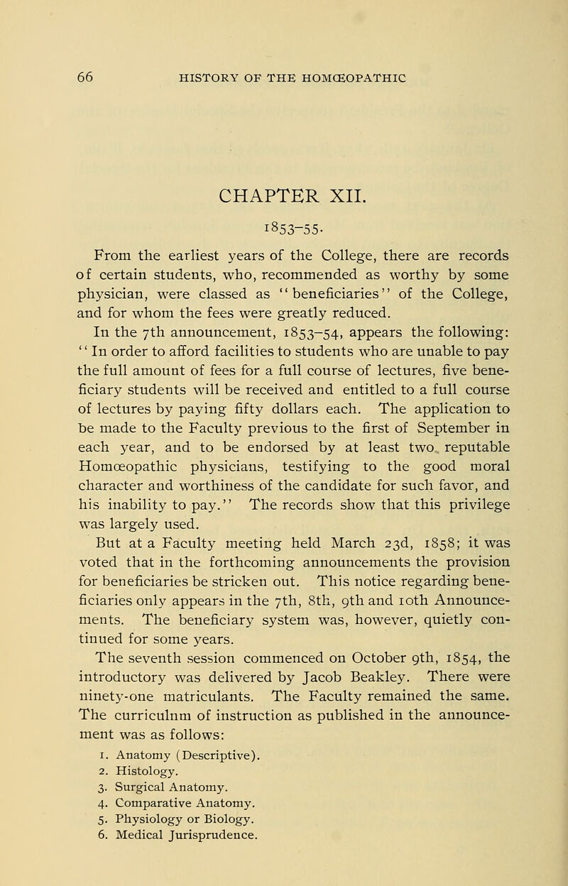 CHAPTER XII. 1853-55- From the earliest years of the College, there are records of certain students, who, recommended as worthy by some physician, were classed as beneficiaries of the College, and for whom the fees were greatly reduced. In the 7th announcement, 1853-54, appears the following: '' In order to afford facilities to students who are unable to pay the full amount of fees for a full course of lectures, five bene- ficiary students will be received and entitled to a full course of lectures by paying fifty dollars each. The application to be made to the Faculty previous to the first of September in each year, and to be endorsed by at least two., reputable Homoeopathic physicians, testifying to the good moral character and worthiness of the candidate for such favor, and his inability to pay. The records show that this privilege was largely used. But at a Faculty meeting held March 23d, 1858; it was voted that in the forthcoming announcements the provision for beneficiaries be stricken out. This notice regarding bene- ficiaries only appears in the 7th, 8th, 9th and loth Announce- ments. The beneficiary system was, however, quietly con- tinued for some years. The seventh session commenced on October 9th, 1854, the introductory was delivered by Jacob Beakley. There were ninety-one matriculants. The Faculty remained the same. The curriculum of instruction as published in the announce- ment was as follows: 1. Anatomy (Descriptive). 2. Histology. 3. Surgical Anatomy. 4. Comparative Anatomy. 5. Physiology or Biology. 6. Medical Jurisprudence.