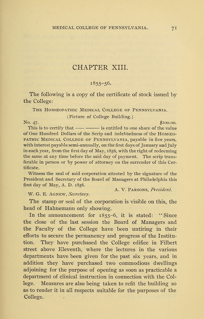 CHAPTER XIII. 1855-56. The following is a copy of the certificate of stock issued by the College: The HoMceoPATHic Medicai. Coli,kge OS' Pennsyi^vania. (Picture of College Building.) No. 47. |ioo.oo. This is to certify that is entitled to one share of the value of One Hundred Dollars of the Scrip and indebtedness of the HomcEO- paThic Medicai< C01.1.EGE OE Pennsyi^vania, payable in five years, with interest payable semi-annually, on the first days of January and July in each year, from the first day of May, 1856, with the right of redeeming the same at any time before the said day of payment. The scrip trans- ferable in person or by power of attorney on the surrender of this Cer- tificate. Witness the seal of said corporation attested by the signature of the President and Secretary of the Board of Managers at Philadelphia this first day of May, A. D. 1856. A. V. Parsons, President. W. G. E. Agnew, Secretary. The stamp or seal of the corporation is visible on this, the head of Hahnemann only showing. In the announcement for 1855-6, it is stated: Since the close of the last session the Board of Managers and the Faculty of the College have been untiring in their efforts to secure the permanency and progress of the Institu- tion. They have purchased the College edifice in Filbert street above Eleventh, where the lectures in the various departments have been given for the past six years, and in addition they have purchased two commodious dwellings adjoining for the purpose of opening as soon as practicable a department of clinical instruction in connection with the Col- lege. Measures are also being taken to refit the building so as to render it in all respects suitable for the purposes of the College.