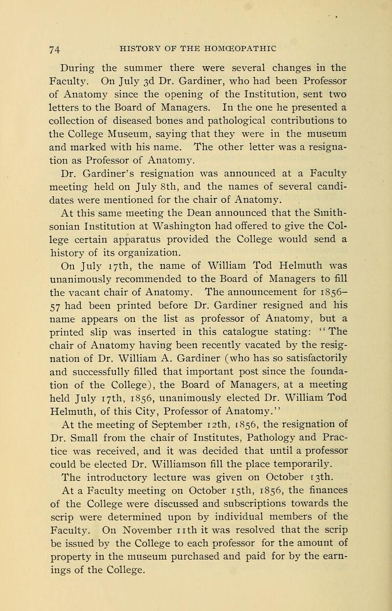 During the summer there were several changes in the Facult5\ On July 3d Dr. Gardiner, who had been Professor of Anatomy since the opening of the Institution, sent two letters to the Board of Managers. In the one he presented a collection of diseased bones and pathological contributions to the College Museum, saying that they were in the museum and marked with his name. The other letter was a resigna- tion as Professor of Anatomy. Dr. Gardiner's resignation was announced at a Faculty meeting held on July 8th, and the names of several candi- dates were mentioned for the chair of Anatomy. At this same meeting the Dean announced that the Smith- sonian Institution at Washington had offered to give the Col- lege certain apparatus provided the College would send a history of its organization. On July 17th, the name of William Tod Helmuth was unanimously recommended to the Board of Managers to fill the vacant chair of Anatomy. The announcement for 1856- 57 had been printed before Dr. Gardiner resigned and his name appears on the list as professor of Anatomy, but a printed slip was inserted in this catalogue stating: The chair of Anatomy having been recently vacated by the resig- nation of Dr. William A. Gardiner (who has so satisfactorily and successfully filled that important post since the founda- tion of the College), the Board of Managers, at a meeting held July 17th, 1856, unanimously elected Dr. William Tod Helmuth, of this City, Professor of Anatomy. At the meeting of September 12th, 1856, the resignation of Dr. Small from the chair of Institutes, Pathology and Prac- tice was received, and it was decided that until a professor could be elected Dr. Williamson fill the place temporarily. The introductory lecture was given on October 13th. At a Faculty meeting on October 15th, 1856, the finances of the College were discussed and subscriptions towards the scrip were determined upon by individual members of the Faculty. On November nth it was resolved that the scrip be issued by the College to each professor for the amount of property in the museum purchased and paid for by the earn- ings of the College.