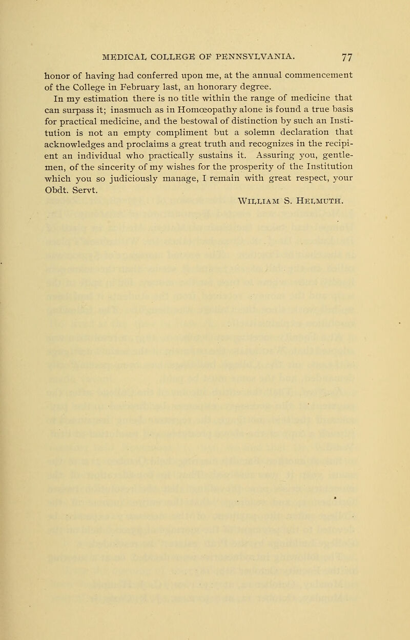 honor of having had conferred iipon me, at the annual commencement of the College in February last, an honorary degree. In my estimation there is no title within the range of medicine that can surpass it; inasmuch as in Homoeopathy alone is found a true basis for practical medicine, and the bestowal of distinction by such an Insti- tution is not an empty compliment but a solemn declaration that acknowledges and proclaims a great truth and recognizes in the recipi- ent an individual who practically sustains it. Assuring you, gentle- men, of the sincerity of my wishes for the prosperity of the Institution which you so judiciously manage, I remain with great respect, your Obdt. Servt. WlIvIvIAM S. HEIvMUTH.