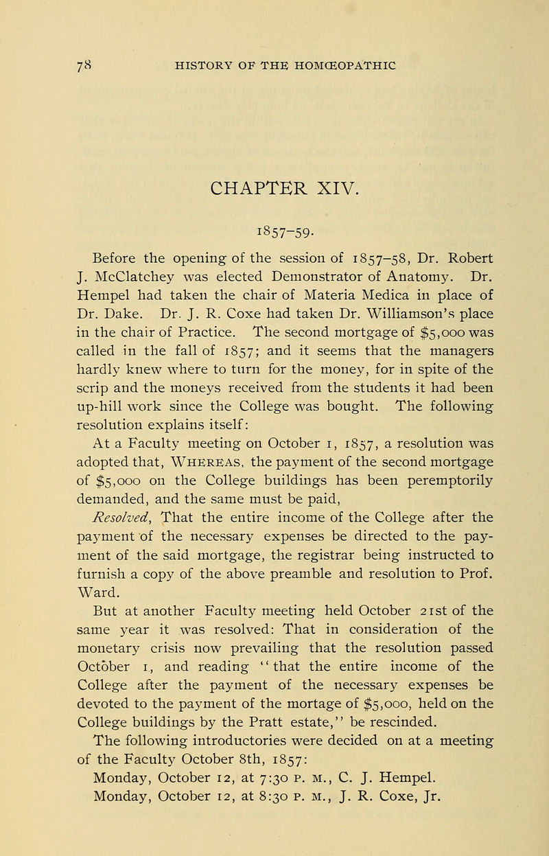 CHAPTER XIV. 1857-59- Before the opening of the session of 1857-58, Dr. Robert J. McClatchey was elected Demonstrator of Anatomy. Dr. Hempel had taken the chair of Materia Medica in place of Dr. Dake. Dr. J. R. Coxe had taken Dr. Williamson's place in the chair of Practice. The second mortgage of $5,000 was called in the fall of 1857; and it seems that the managers hardly knew where to turn for the money, for in spite of the scrip and the moneys received from the students it had been up-hill work since the College was bought. The following resolution explains itself: At a Faculty meeting on October i, 1857, ^ resolution was adopted that, Whereas, the payment of the second mortgage of $5,000 on the College buildings has been peremptorily demanded, and the same must be paid. Resolved, That the entire income of the College after the payment of the necessary expenses be directed to the pay- ment of the said mortgage, the registrar being instructed to furnish a copy of the above preamble and resolution to Prof. Ward. But at another Faculty meeting held October 21st of the same year it was resolved: That in consideration of the monetary crisis now prevailing that the resolution passed October i, and reading that the entire income of the College after the payment of the necessary expenses be devoted to the payment of the mortage of $5,000, held on the College buildings by the Pratt estate, be rescinded. The following introductories were decided on at a meeting of the Faculty October 8th, 1857: Monday, October 12, at 7:30 p. m,, C. J. Hempel. Monday, October 12, at 8:30 p. m., J. R. Coxe, Jr.