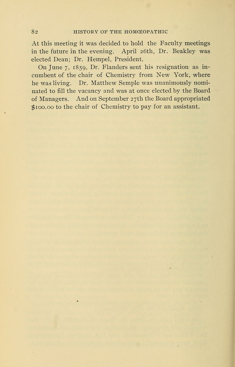 At this meeting it was decided to hold the Faculty meetings in the future in the evening. April 26th, Dr. Beakley was elected Dean; Dr. Hempel, President. On June 7, 1859, Dr. Flanders sent his resignation as in- cumbent of the chair of Chemistry from New York, where he was living. Dr. Matthew Semple was unanimously nomi- nated to fill the vacancy and was at once elected by the Board of Managers. And on September 27th the Board appropriated $100.00 to the chair of Chemistry to pay for an assistant.