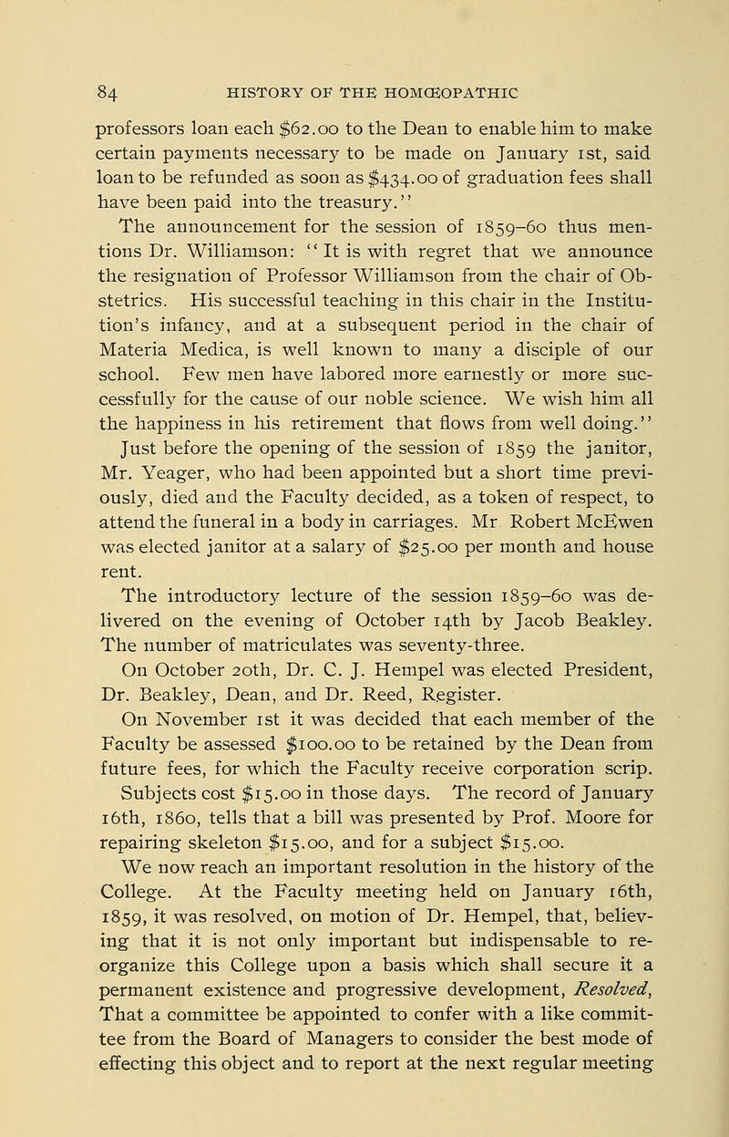 professors loan each $62.00 to the Dean to enable him to make certain payments necessary to be made on January ist, said loan to be refunded as soon as $434.00 of graduation fees shall have been paid into the treasury. The announcement for the session of 1859-60 thus men- tions Dr. Williamson:  It is with regret that we announce the resignation of Professor Williamson from the chair of Ob- stetrics. His successful teaching in this chair in the Institu- tion's infancy, and at a subsequent period in the chair of Materia Medica, is well known to many a disciple of our school. Few men have labored more earnestly or more suc- cessfully for the cause of our noble science. We wish him all the happiness in his retirement that flows from well doing. Just before the opening of the session of 1859 the janitor, Mr. Yeager, who had been appointed but a short time previ- ously, died and the Faculty decided, as a token of respect, to attend the funeral in a body in carriages. Mr Robert McEwen was elected janitor at a salary of $25.00 per month and house rent. The introductory lecture of the session 1859-60 was de- livered on the evening of October 14th by Jacob Beakley. The number of matriculates was seventy-three. On October 20th, Dr. C. J. Hempel was elected President, Dr. Beakley, Dean, and Dr. Reed, Register. On November ist it was decided that each member of the Faculty be assessed $100.00 to be retained by the Dean from future fees, for which the Faculty receive corporation scrip. Subjects cost $15.00 in those days. The record of January 16th, i860, tells that a bill was presented by Prof. Moore for repairing skeleton $15.00, and for a subject $15.00. We now reach an important resolution in the history of the College. At the Faculty meeting held on January i6th, 1859, it was resolved, on motion of Dr. Hempel, that, believ- ing that it is not only important but indispensable to re- organize this College upon a basis which shall secure it a permanent existence and progressive development. Resolved, That a committee be appointed to confer with a like commit- tee from the Board of Managers to consider the best mode of effecting this object and to report at the next regular meeting