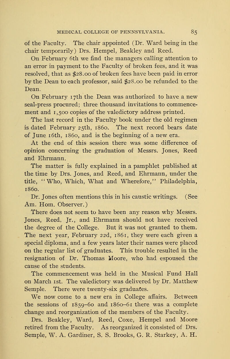 of the Faculty. The chair appointed (Dr. Ward being in the chair temporarily) Drs. Hempel, Beakley and Reed. On February 6th we find the managers calling attention to an error in payment to the Faculty of broken fees, and it was resolved, that as $28.00 of broken fees have been paid in error by the Dean to each professor, said $28.00 be refunded to the Dean. On February 17th the Dean was authorized to have a new seal-press procured; three thousand invitations to commence- ment and 1,500 copies of the valedictory address printed. The last record in the Facult}^ book under the old regimen is dated February 25th, i860. The next record bears date of June 16th, i860, and is the beginning of a new era. At the end of this session there was some difference of opinion concerning the graduation of Messrs. Jones, Reed and Ehrmann. The matter is fully explained in a pamphlet published at the time by Drs. Jones, and Reed, and Ehrmann, under the title, Who, Which, What and Wherefore, Philadelphia, i860. Dr. Jones often mentions this in his caustic writings. (See Am. Hom. Observer.) There does not seem to have been any reason why Messrs. Jones, Reed, Jr., and Ehrmann should not have received the degree of the College. But it was not granted to them. The next year, February 22d, 1861, they were each given a special diploma, and a few years later their names were placed on the regular list of graduates. This trouble resulted in the resignation of Dr. Thomas Moore, who had espoused the cause of the students. The commencement was held in the Musical Fund Hall on March ist. The valedictory was delivered by Dr. Matthew Semple. There were twenty-six graduates. We now come to a new era in College affairs. Between the sessions of 1859-60 and 1860-61 there was a complete change and reorganization of the members of the Faculty. Drs. Beakley, Ward, Reed, Coxe, Hempel and Moore retired from the Faculty. As reorganized it consisted of Drs, Semple, W. A. Gardiner, S. S, Brooks, G. R. Starkey, A. H,