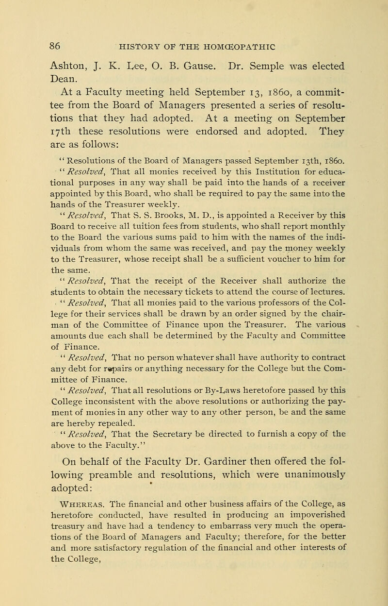 Ashton, J, K. L,ee, O. B. Gause. Dr. Semple was elected Dean. At a Faculty meeting held September 13, i860, a commit- tee from the Board of Managers presented a series of resolu- tions that they had adopted. At a meeting on September 17th these resolutions were endorsed and adopted. They are as follows:  Resolutions of the Board of Managers passed September 13th, i860. '■'Resolved, That all monies received by this Institution for educa- tional purposes in any way shall be paid into the hands of a receiver appointed by this Board, who shall be required to pay the same into the hands of the Treasurer weekly. ■Resolved, That S. S. Brooks, M. D., is appointed a Receiver by this Board to receive all tuition fees from students, who shall report monthly to the Board the various sums paid to him with the names of the indi- viduals from whom the same was received, and pay the money weekly to the Treasurer, whose receipt shall be a sufficient voucher to him for the same. '■'■Resolved, That the receipt of the Receiver shall authorize the students to obtain the necessary tickets to attend the course of lectures. ■ '' Resolved^ That all monies paid to the various professors of the Col- lege for their services shall be drawn by an order signed by the chair- man of the Committee of Finance upon the Treasurer. The various amounts due each shall be determined by the Faculty and Committee of Finance. '' Resolved, That no person whatever shall have authority to contract any debt for r^airs or anything necessary for the College but the Com- mittee of Finance.  Resolved, That all resolutions or By-Laws heretofore passed by this College inconsistent with the above resolutions or authorizing the pay- ment of monies in any other way to any other person, be and the same are hereby repealed. '■'■Resolved, That the Secretary be directed to furnish a copy of the above to the Faculty. On behalf of the Faculty Dr. Gardiner then offered the fol- lowing preamble and resolutions, which were unanimously adopted: Whereas. The financial and other business affairs of the College, as heretofore conducted, have resulted in producing an impoverished treasury and have had a tendency to embarrass very much the opera- tions of the Board of Managers and Faculty; therefore, for the better and more satisfactory regulation of the financial and other interests of the College,