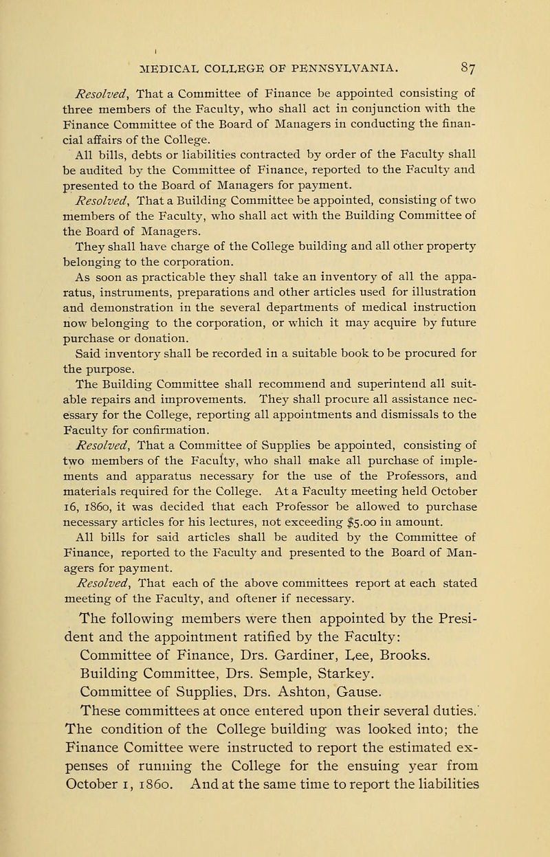 Resolved^ That a Committee of Finance be appointed consisting of three members of the Faculty, who shall act in conjunction with the Finance Committee of the Board of Managers in conducting the finan- cial affairs of the College. All bills, debts or liabilities contracted by order of the Faculty shall be audited by the Committee of Finance, reported to the Faculty and presented to the Board of Managers for payment. Resolved, That a Building Committee be appointed, consisting of two members of the Faculty, who shall act with the Building Committee of the Board of Managers. They shall have charge of the College building and all other property belonging to the corporation. As soon as practicable they shall take an inventory of all the appa- ratus, instruments, preparations and other articles used for illustration and demonstration in the several departments of medical instruction now belonging to the corporation, or which it may acquire by future purchase or donation. Said inventory shall be recorded in a suitable book to be procured for the purpose. The Building Committee shall recommend and superintend all suit- able repairs and improvements. They shall procure all assistance nec- essary for the College, reporting all appointments and dismissals to the Faculty for confirmation. Resolved, That a Committee of Supplies be appointed, consisting of two members of the Faculty, who shall make all purchase of imple- ments and apparatus necessary for the use of the Professors, and materials required for the College. At a Faculty meeting held October 16, i860, it was decided that each Professor be allowed to purchase necessary articles for his lectures, not exceeding I5.00 in amount. All bills for said articles shall be audited by the Committee of Finance, reported to the Faculty and presented to the Board of Man- agers for payment. Resolved, That each of the above committees report at each stated meeting of the Faculty, and oftener if necessary. The following members were then appointed by the Presi- dent and the appointment ratified by the Faculty: Committee of Finance, Drs. Gardiner, L,ee, Brooks. Building Committee, Drs. Semple, Starkey. Committee of Supplies, Drs. Ashton, Gause. These committees at once entered upon their several duties. The condition of the College building was looked into; the Finance Comittee were instructed to report the estimated ex- penses of running the College for the ensuing year from October i, i860. And at the same time to report the liabilities