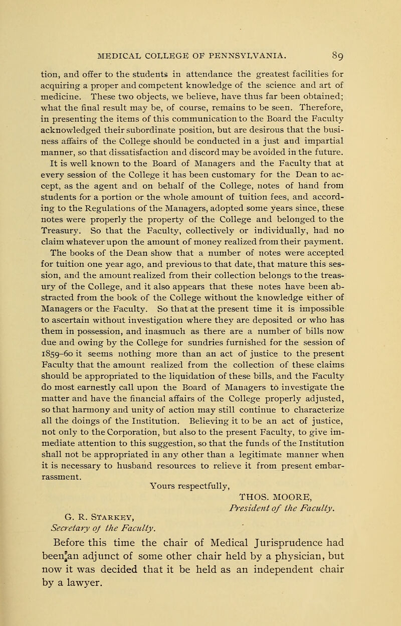 tion, and offer to the students in attendance the greatest facilities for acquiring a proper and competent knowledge of the science and art of medicine. These two objects, we believe, have thus far been obtained; what the final result may be, of course, remains to be seen. Therefore, in presenting the items of this communication to the Board the Faculty- acknowledged their subordinate position, but are desirous that the busi- ness affairs of the College should be conducted in a just and impartial manner, so that dissatisfaction and discord may be avoided in the future. It is well known to the Board of Managers and the Faculty that at every session of the College it has been customary for the Dean to ac- cept, as the agent and on behalf of the College, notes of hand from students for a portion or the whole amount of tuition fees, and accord- ing to the Regulations of the Managers, adopted some years since, these notes were properly the property of the College and belonged to the Treasury. So that the Faculty, collectively or individually, had no claim whatever upon the amount of money realized from their payment. The books of the Dean show that a number of notes were accepted for tuition one year ago, and previous to that date, that mature this ses- sion, and the amount realized from their collection belongs to the treas- ury of the College, and it also appears that these notes have been ab- stracted from the book of the College without the knowledge 'either of Managers or the Faculty. So that at the present time it is impossible to ascertain without investigation where they are deposited or who has them in possession, and inasmuch as there are a number of bills now due and owing by the College for sundries furnished for the session of 1859-60 it seems nothing more than an act of justice to the present Faculty that the amount realized from the collection of these claims should be appropriated to the liquidation of these bills, and the Faculty do most earnestly call upon the Board of Managers to investigate the matter and have the financial affairs of the College properly adjusted, so that harmony and unity of action may still continue to characterize all the doings of the Institution. Believing it to be an act of justice, not only to the Corporation, but also to the present Faculty, to give im- mediate attention to this suggestion, so that the funds of the Institution shall not be appropriated in any other than a legitimate manner when it is necessary to husband resources to relieve it from present embar- rassment. Yours respectfully, THOS. MOORE, President of the Faculty. G. R. Starkey, Secretary of the Faculty. Before this time the chair of Medical Jurisprudence had been*an adjunct of some other chair held by a physician, but now it was decided that it be held as an independent chair by a lawyer.