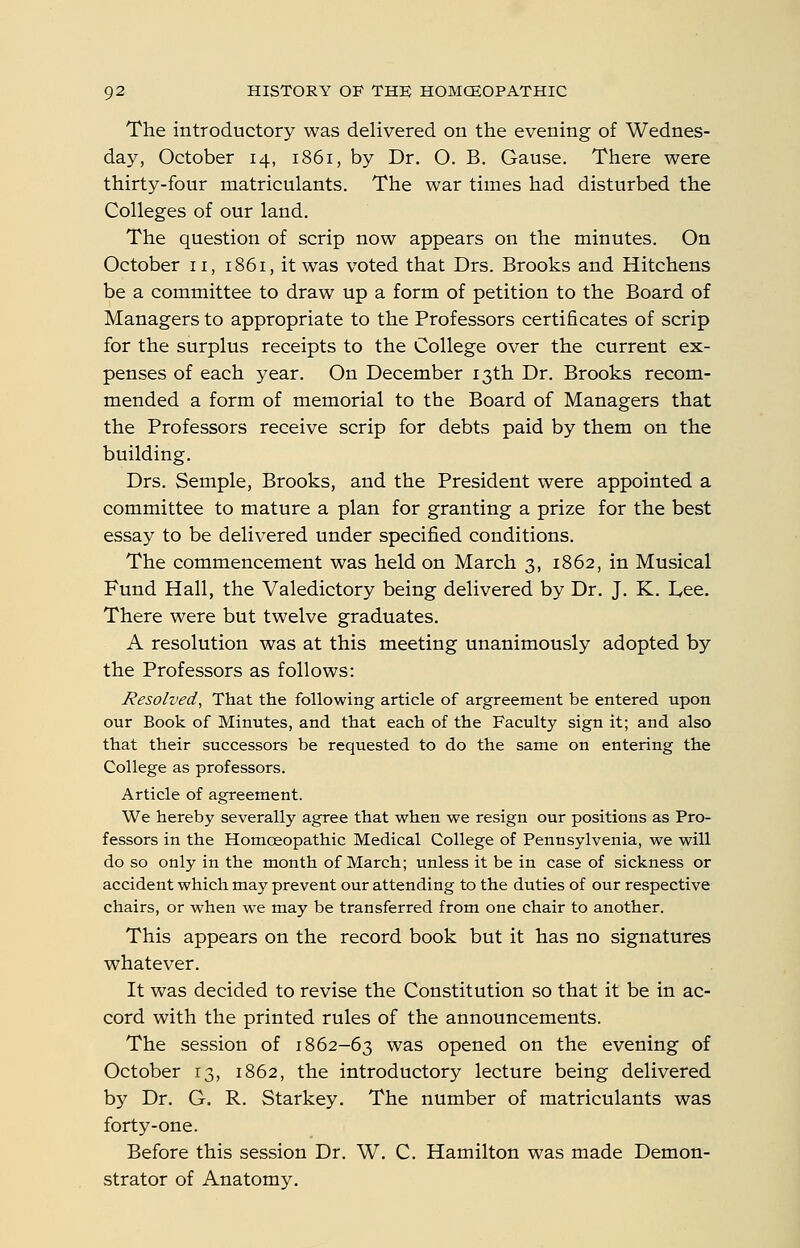 The introductory was delivered on the evening of Wednes- day, October 14, 1861, by Dr. O. B. Gause. There were thirty-four matriculants. The war times had disturbed the Colleges of our land. The question of scrip now appears on the minutes. On October 11, 1861, it was voted that Drs. Brooks and Kitchens be a committee to draw up a form of petition to the Board of Managers to appropriate to the Professors certificates of scrip for the surplus receipts to the College over the current ex- penses of each year. On December 13th Dr. Brooks recom- mended a form of memorial to the Board of Managers that the Professors receive scrip for debts paid by them on the building. Drs. Semple, Brooks, and the President were appointed a committee to mature a plan for granting a prize for the best essay to be delivered under specified conditions. The commencement was held on March 3, 1862, in Musical Fund Hall, the Valedictory being delivered by Dr. J. K. Lee. There were but twelve graduates. A resolution was at this meeting unanimously adopted by the Professors as follows: Resolved, That the following article of argreement be entered upon our Book of Minutes, and that each of the Faculty sign it; and also that their successors be requested to do the same on entering the College as professors. Article of agreement. We hereby severally agree that when we resign our positions as Pro- fessors in the Homoeopathic Medical College of Pennsylvenia, we will do so only in the month of March; unless it be in case of sickness or accident which may prevent our attending to the duties of our respective chairs, or when we may be transferred from one chair to another. This appears on the record book but it has no signatures whatever. It was decided to revise the Constitution so that it be in ac- cord with the printed rules of the announcements. The session of 1862-63 was opened on the evening of October 13, 1862, the introductory lecture being delivered by Dr. G. R. Starkey. The number of matriculants was forty-one. Before this session Dr. W. C. Hamilton was made Demon- strator of Anatomy.