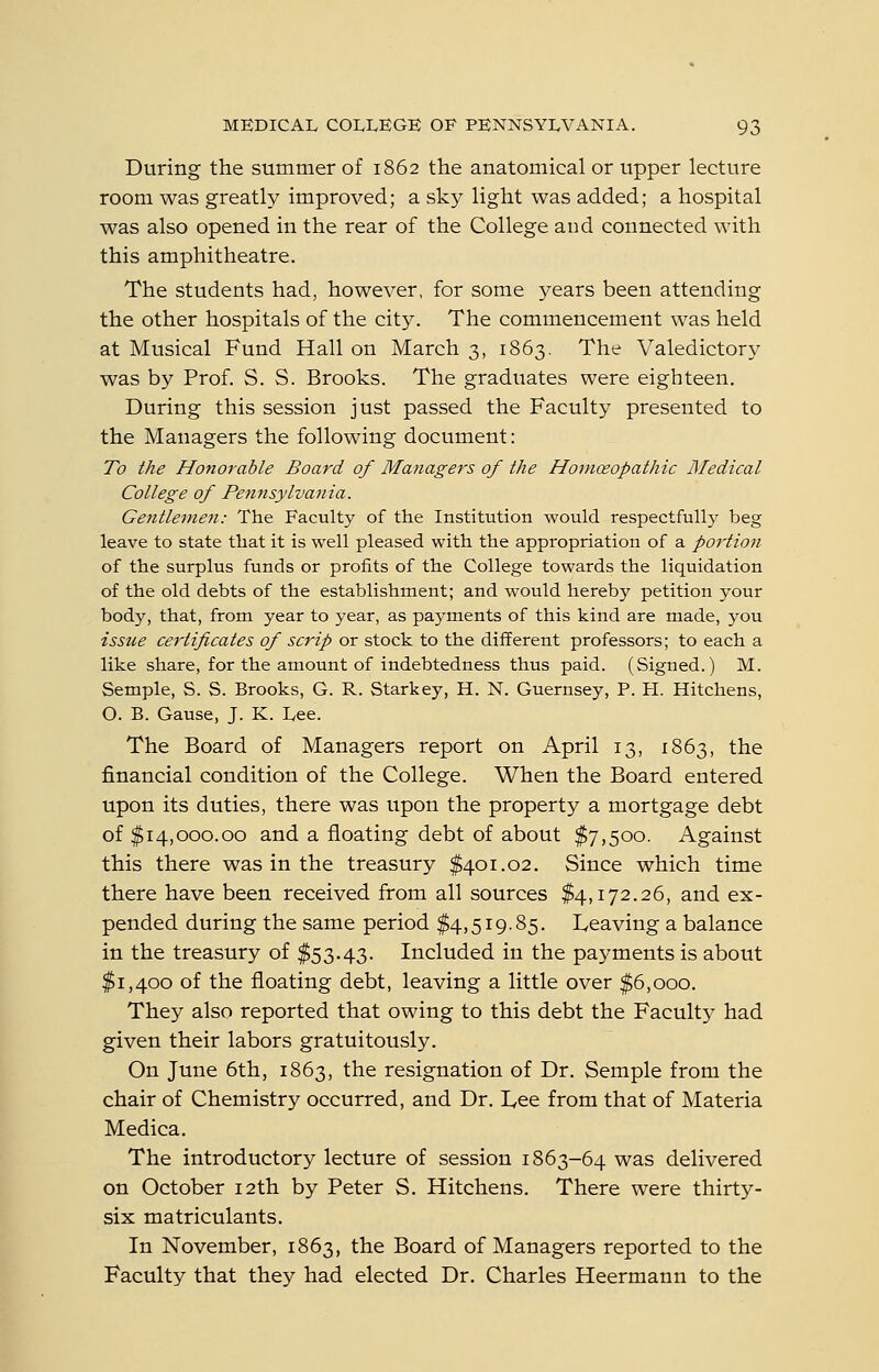 During the summer of 1862 the anatomical or upper lecture room was greatly improved; a sky light was added; a hospital was also opened in the rear of the College and connected with this amphitheatre. The students had, however, for some j^ears been attending the other hospitals of the city. The commencement was held at Musical Fund Hall on March 3, 1863. The Valedictory was by Prof. S. S. Brooks. The graduates were eighteen. During this session just passed the Faculty presented to the Managers the following document: To the Honorable Board of Managers of the Hoinosopathic Medical College of Pennsylvania. Gentleine7i: The Faculty of the Institution would respectfully beg leave to state that it is well pleased with the appropriation of a portion of the surplus funds or profits of the College towards the liquidation of the old debts of the establishment; and would hereby petition your body, that, from year to year, as payments of this kind are made, you issue certificates of scrip or stock to the different professors; to each a like share, for the amount of indebtedness thus paid. (Signed.) M. Semple, S. S. Brooks, G. R. Starkey, H. N. Guernsey, P. H. Kitchens, O. B. Gause, J. K. Lee. The Board of Managers report on April 13, 1863, the financial condition of the College. When the Board entered upon its duties, there was upon the property a mortgage debt of $14,000.00 and a floating debt of about $7,500. Against this there was in the treasury $401.02. Since which time there have been received from all sources $4,172.26, and ex- pended during the same period $4,519.85. Leaving a balance in the treasury of $53.43. Included in the payments is about $1,400 of the floating debt, leaving a little over $6,000. They also reported that owing to this debt the Faculty had given their labors gratuitously. On June 6th, 1863, the resignation of Dr. Semple from the chair of Chemistry occurred, and Dr. I,ee from that of Materia Medica. The introductory lecture of session 1863-64 was delivered on October 12th by Peter S. Kitchens. There were thirty- six matriculants. In November, 1863, the Board of Managers reported to the Faculty that they had elected Dr. Charles Heermann to the