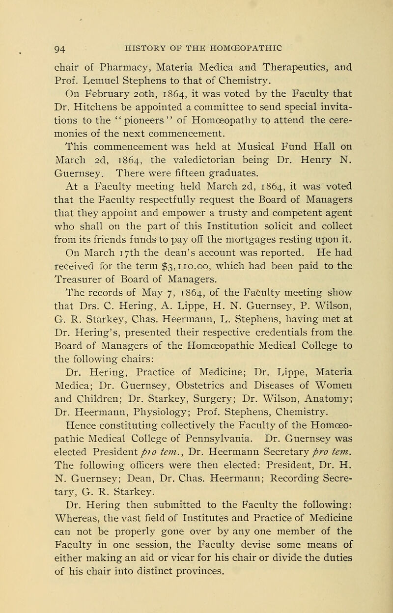 chair of Pharmacy, Materia Medica and Therapeutics, and Prof. lyemuel Stephens to that of Chemistry. On February 20th, 1864, it was voted by the Faculty that Dr. Kitchens be appointed a committee to send special invita- tions to the '' pioneers'' of Homoeopathy to attend the cere- monies of the next commencement. This commencement was held at Musical Fund Hall on March 2d, 1864, the valedictorian being Dr. Henry N. Guernsey. There were fifteen graduates. At a Faculty meeting held March 2d, 1864, it was voted that the Faculty respectfully request the Board of Managers that they appoint and empower a trusty and competent agent who shall on the part of this Institution solicit and collect from its friends funds to pay off the mortgages resting upon it. On March 17th the dean's account was reported. He had received for the term $3,110.00, which had been paid to the Treasurer of Board of Managers. The records of May 7, [864, of the Faculty meeting show that Drs. C. Hering, A. L,ippe, H. N. Guernsey, P. Wilson, G. R. Starkey, Chas. Heermann, L. Stephens, having met at Dr. Hering's, presented their respective credentials from the Board of Managers of the Homoeopathic Medical College to the following chairs: Dr. Hering, Practice of Medicine; Dr. lyippe, Materia Medica; Dr. Guernsey, Obstetrics and Diseases of Women and Children; Dr. Starkey, Surgery; Dr. Wilson, Anatomy; Dr. Heermann, Physiology; Prof. Stephens, Chemistry. Hence constituting collectively the Faculty of the Homoeo- pathic Medical College of Pennsylvania. Dr. Guernsey was elected President/>/^ tein., Dr. Heermann Secretary/re* tern. The following officers were then elected: President, Dr. H. N. Guernsey; Dean, Dr. Chas. Heermann; Recording Secre- tary, G. R. Starkey. Dr. Hering then submitted to the Faculty the following: Whereas, the vast field of Institutes and Practice of Medicine can not be properly gone over by any one member of the Faculty in one session, the Faculty devise some means of either making an aid or vicar for his chair or divide the duties of his chair into distinct provinces.