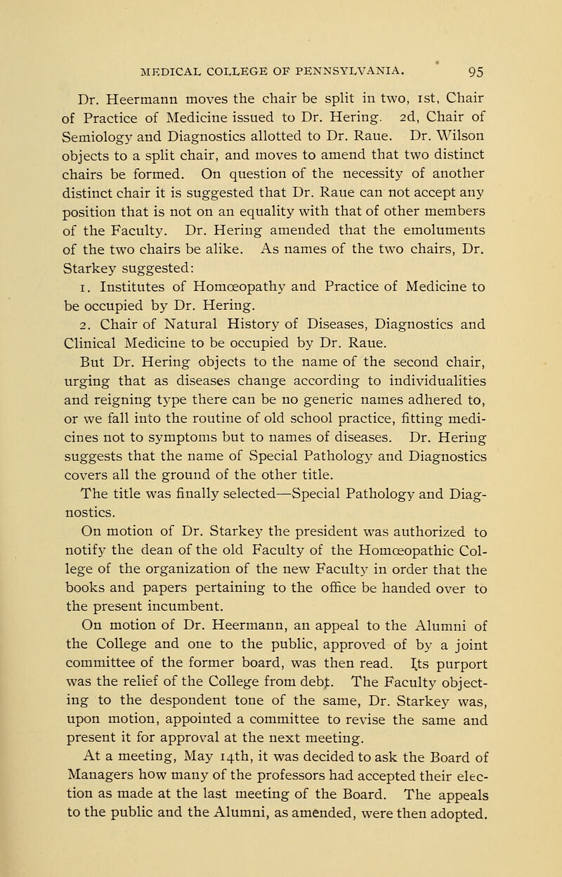 Dr. Heermann moves the chair be split in two, ist, Chair of Practice of Medicine issued to Dr. Hering. 2d, Chair of Semiology and Diagnostics allotted to Dr. Raue. Dr. Wilson objects to a split chair, and moves to amend that two distinct chairs be formed. On question of the necessity of another distinct chair it is suggested that Dr. Raue can not accept any position that is not on an equality with that of other members of the Faculty. Dr. Hering amended that the emoluments of the two chairs be alike. As names of the two chairs, Dr. Starkey suggested: 1. Institutes of Homoeopathy and Practice of Medicine to be occupied by Dr. Hering. 2. Chair of Natural History of Diseases, Diagnostics and Clinical Medicine to be occupied by Dr. Raue. But Dr. Hering objects to the name of the second chair, urging that as diseases change according to individualities and reigning type there can be no generic names adhered to, or we fall into the routine of old school practice, fitting medi- cines not to symptoms but to names of diseases. Dr. Hering suggests that the name of Special Pathology and Diagnostics covers all the ground of the other title. The title was finally selected—Special Pathology and Diag- nostics. On motion of Dr. Starkey the president was authorized to notify the dean of the old Faculty of the Homoeopathic Col- lege of the organization of the new Faculty in order that the books and papers pertaining to the ofiice be handed over to the present incumbent. On motion of Dr. Heermann, an appeal to the Alumni of the College and one to the public, approved of by a joint committee of the former board, was then read. I^ts purport was the relief of the College from debt. The Faculty object- ing to the despondent tone of the same, Dr. Starkey was, upon motion, appointed a committee to revise the same and present it for approval at the next meeting. At a meeting, May 14th, it was decided to ask the Board of Managers how many of the professors had accepted their elec- tion as made at the last meeting of the Board. The appeals to the public and the Alumni, as amended, were then adopted.