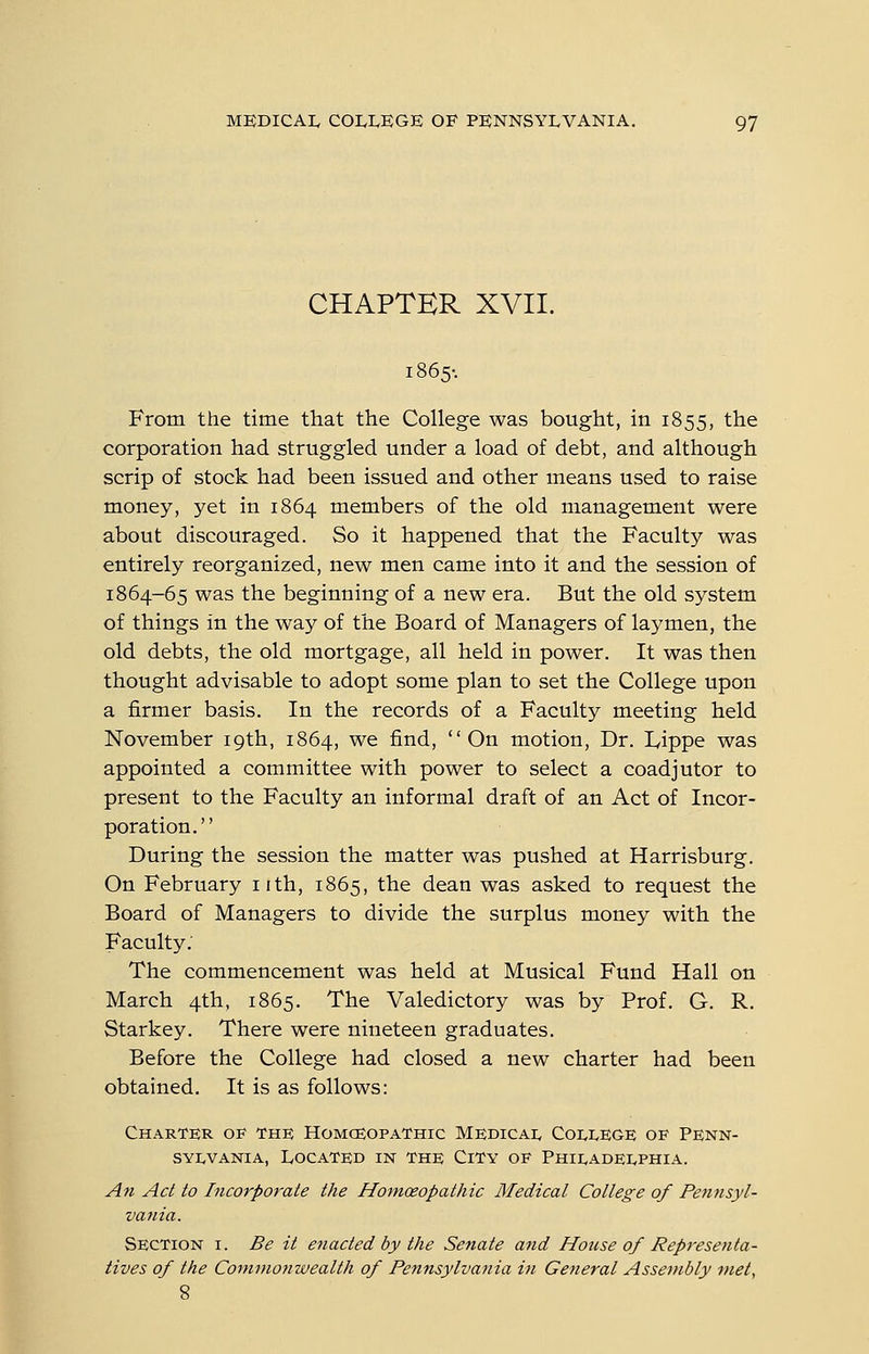 CHAPTER XVII. 1865-. From the time that the College was bought, in 1855, the corporation had struggled under a load of debt, and although scrip of stock had been issued and other means used to raise money, yet in 1864 members of the old management were about discouraged. So it happened that the Faculty was entirely reorganized, new men came into it and the session of 1864-65 was the beginning of a new era. But the old system of things in the way of the Board of Managers of laymen, the old debts, the old mortgage, all held in power. It was then thought advisable to adopt some plan to set the College upon a firmer basis. In the records of a Faculty meeting held November 19th, 1864, we find, On motion, Dr. lyippe was appointed a committee with power to select a coadjutor to present to the Faculty an informal draft of an Act of Incor- poration. During the session the matter was pushed at Harrisburg. On February nth, 1865, the dean was asked to request the Board of Managers to divide the surplus money with the Faculty. The commencement was held at Musical Fund Hall on March 4th, 1865. The Valedictory was by Prof. G. R. Starkey. There were nineteen graduates. Before the College had closed a new charter had been obtained. It is as follows: Charter of the Homceopathic Medicai, Coi^IvEGE of Penn- sylvania, Located in the City of Philadei^phia. An Act to Incorporate the Homoeopathic Medical College of Pettnsyl- vania. Section i. Be it enacted by the Senate and House of Representa- tives of the Commonwealth of Pennsylvania in General Assembly met.