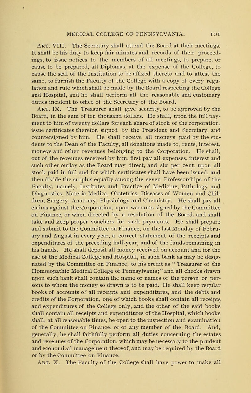 Art. VIII. The Secretary shall attend the Board at their meetings. It shall be his duty to keep fair minutes and records of their proceed- ings, to issue notices to the members of all meetings, to prepare, or cause to be prepared, all Diplomas, at the expense of the College, to cause the seal of the Institution to be affixed thereto and to attest the same, to furnish the Faculty of the College with a copy of every regu- lation and rule which shall be made by the Board respecting the College and Hospital, and he shall perform all the reasonable and customary duties incident to office of the Secretary of the Board. Art. IX. The Treasurer shall give security, to be approved by the Board, in the sum of ten thousand dollars. He shall, upon the full pay- ment to him of twenty dollars for each share of stock of the corporation, issue certificates therefor, signed by the President and Secretary, and countersigned by him. He shall receive all moneys paid by the stu- dents to the Dean of the Faculty, all donations made to, rents, interest, moneys and other revenues belonging to the Corporation. He shall, out of the revenues received by him, first pay all expenses, interest and such other outlay as the Board may direct, and six per cent, upon all stock paid in full and for which certificates shall have been issued, and then divide the surplus equally among the seven Professorships of the Faculty, namely, Institutes and Practice of Medicine, Pathology and Diagnostics, Materia Medica, Obstetrics, Diseases of Women and Chil- dren, Surgery, Anatomy, Physiology and Chemistry. He shall pay all claims against the Corporation, upon warrants signed by the Committee on Finance, or when directed by a resolution of the Board, and shall take and keep proper vouchers for such payments. He shall prepare and submit to the Committee on Finance, on the last Monday of Febru- ary and August in every year, a correct statement of the receipts and expenditures of the preceding half-year, and of the funds remaining in his hands. He shall deposit all money received on account and for the use of the Medical College and Hospital, in such bank as may be desig- nated by the Committee on Finance, to his credit as Treasurer of the Homoeopathic Medical College of Pennsylvania; and all checks drawn upon such bank shall contain the name or names of the person or per- sons to whom the money so drawn is to be paid. He shall keep regular books of accounts of all receipts and expenditures, and the debts and credits of the Corporation, one of which books shall contain all receipts and expenditures of the College only, and the other of the said books shall contain all receipts and expenditures of the Hospital, which books shall, at all reasonable times, be open to the inspection and examination of the Committee on Finance, or of any member of the Board. And, generally, he shall faithfully perform all duties concerning the estates and revenues of the Corporation, which may be necessary to the prudent and economical management thereof, and may be required by the Board or by the Committee on Finance. Art. X. The Faculty of the College shall have power to make all