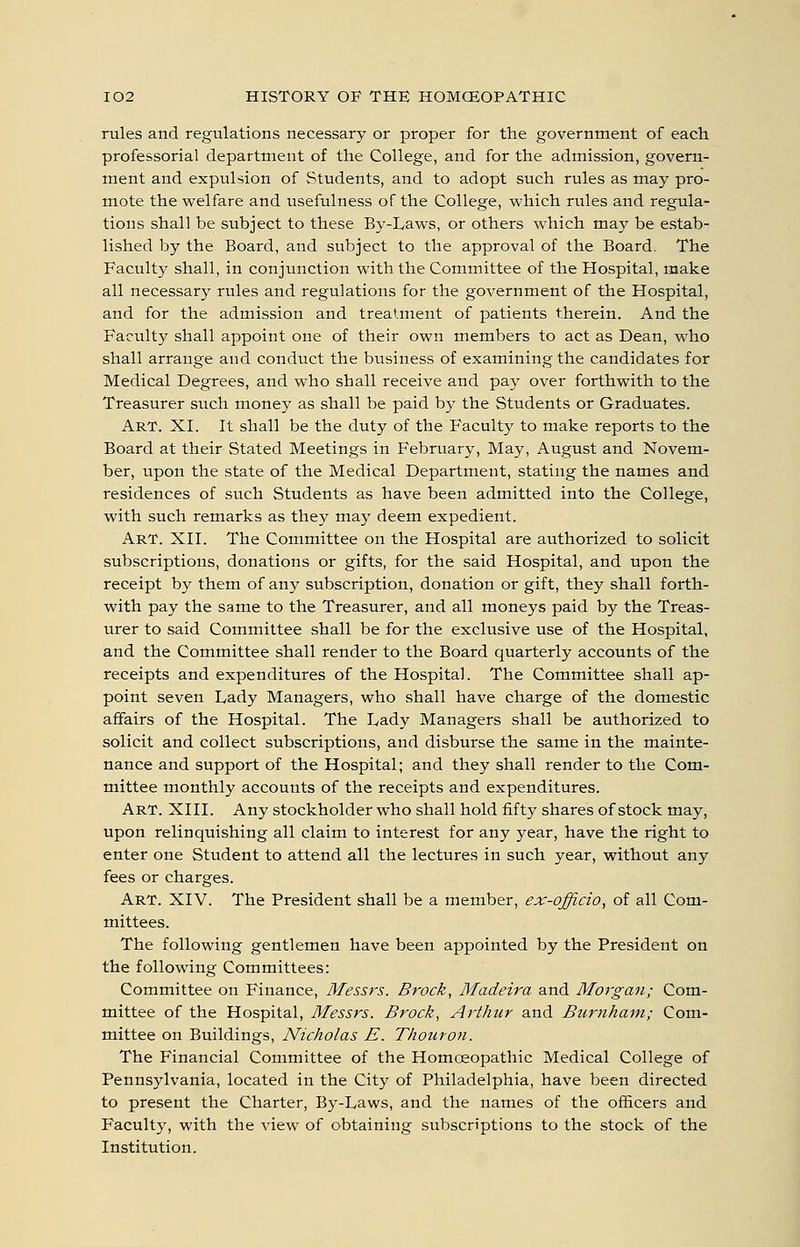 rules and regulations necessary or proper for the government of each professorial department of the College, and for the admission, govern- ment and expulsion of Students, and to adopt such rules as may pro- mote the welfare and usefulness of the College, which rules and regula- tions shall be subject to these By-Laws, or others which may be estab- lished by the Board, and subject to the approval of the Board. The Facultj' shall, in conjunction with the Committee of the Hospital, make all necessary rules and regulations for the government of the Hospital, and for the admission and treatment of patients therein. And the Faculty shall appoint one of their own members to act as Dean, who shall arrange and conduct the business of examining the candidates for Medical Degrees, and who shall receive and pay over forthwith to the Treasurer such money as shall be paid by the Students or Graduates. Art. XI. It shall be the duty of the Faculty to make reports to the Board at their Stated Meetings in February, May, August and Novem- ber, upon the state of the Medical Department, stating the names and residences of such Students as have been admitted into the College, with such remarks as they maj' deem expedient. Art. XII. The Committee on the Hospital are authorized to solicit subscriptions, donations or gifts, for the said Hospital, and upon the receipt by them of any subscription, donation or gift, they shall forth- with pay the same to the Treasurer, and all moneys paid by the Treas- urer to said Committee shall be for the exclusive use of the Hospital, and the Committee shall render to the Board quarterly accounts of the receipts and expenditures of the Hospital. The Committee shall ap- point seven Lady Managers, who shall have charge of the domestic affairs of the Hospital. The Lady Managers shall be authorized to solicit and collect subscriptions, and disburse the same in the mainte- nance and support of the Hospital; and they shall render to the Com- mittee monthly accounts of the receipts and expenditures. Art. XIII. Any stockholder who shall hold fifty shares of stock may, upon relinquishing all claim to interest for any year, have the right to enter one Student to attend all the lectures in such year, without any fees or charges. Art. XIV. The President shall be a member, ex-officio, of all Com- mittees. The following gentlemen have been appointed by the President on the following Committees: Committee on Finance, Messrs. Brock, Madeira and Morgan; Com- mittee of the Hospital, Messrs. Brock, Arthur and Burtiham; Com- mittee on Buildings, Nicholas E. Thouron. The Financial Committee of the Homoeopathic Medical College of Pennsylvania, located in the City of Philadelphia, have been directed to present the Charter, By-Laws, and the names of the officers and Faculty, with the view of obtaining subscriptions to the stock of the Institution.