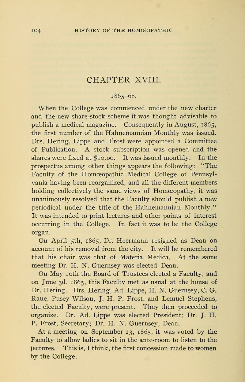 CHAPTER XVIII. 1865-68. When the College was commenced under the new charter and the new share-stock-scheme it was thought advisable to publish a medical magazine. Consequently in August, 1865, the first number of the Hahnemannian Monthly was issued. Drs. Hering, L^ippe and Frost were appointed a Committee of Publication. A stock subscription was opened and the shares were fixed at $10.00. It was issued monthly. In the prospectus among other things appears the following: The Faculty of the Homoeopathic Medical College of Pennsyl- vania having been reorganized, and all the different members holding collectively the same views of Homoeopathy, it was unanimously resolved that the Faculty should publish a new periodical under the title of the Hahnemannian Monthly. It was intended to print lectures and other points of interest occurring in the College. In fact it was to be the College organ. On April 5th, 1865, Dr. Heermann resigned as Dean on account of his removal from the city. It will be remembered that his chair was that of Materia Medica. At the same meeting Dr. H. N. Guernsey was elected Dean. On May loth the Board of Trustees elected a Faculty, and on June 3d, 1865, this Faculty met as usual at the house of Dr. Hering. Drs. Hering, Ad. Lippe, H. N. Guernsey, C. G. Raue, Pusey Wilson, J. H. P. Frost, and lycmuel Stephens, the elected Faculty, were present. They then proceeded to organize. Dr. Ad. I^ippe was elected President; Dr. J. H. P. Frost, Secretary; Dr. H. N. Guernsey, Dean. At a meeting on September 23, 1865, it was voted by the Faculty to allow ladies to sit in the ante-room to listen to the lectures. This is, I think, the first concession made to women by the College.