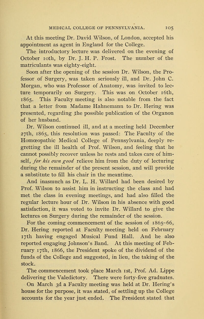 At this meeting Dr. David Wilson, of London, accepted his appointment as agent in England for the College. The introductory lecture was delivered on the evening of October loth, by Dr. J. H. P. Frost. The number of the matriculants was eighty-eight. Soon after the opening of the session Dr. Wilson, the Pro- fessor of Surgery, was taken seriously ill, and Dr. John C. Morgan, who was Professor of Anatomy, was invited to lec- ture temporarily on Surgery. This was on October i6th, 1865. This Faculty meeting is also notable from the fact that a letter from Madame Hahnemann to Dr. Hering was presented, regarding the possible publication of the Organon of her husband. Dr. Wilson continued ill, and at a meeting held December 27th, 1865, this resolution was passed: The Faculty of the Homoeopathic Medical College of. Pennsylvania, deeply re- gretting the ill health of Prof. Wilson, and feeling that he cannot possibly recover unless he rests and takes care of him- self, for his own good relieve him from the duty of lecturing during the remainder of the present session, and will provide a substitute to fill his chair in the meantime. And inasmuch as Dr. ly. H. Willard had been desired by Prof. Wilson to assist him in instructing the class and had met the class in evening meetings, and had also filled the regular lecture hour of Dr. Wilson in his absence with good satisfaction, it was voted to invite Dr. Willard to give the lectures on Surgery during the remainder of the session. For the coming commencement of the session of 1865-66, Dr. Hering reported at Faculty meeting held on February 17th having engaged Musical Fund Hall. And he also reported engaging Johnson's Band. At this meeting of Feb- ruary 17th, 1866, the President spoke of the dividend of the funds of the College and suggested, in lieu, the taking of the stock. The commencement took place March ist, Prof. Ad. lyippe delivering the Valedictory. There were forty-five graduates. On March 3d a Faculty meeting was held at Dr. Hering's house for the purpose, it was stated, of settling up the College accounts for the year just ended. The President stated that