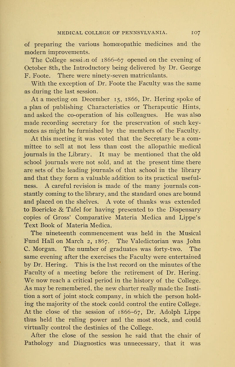 of preparing the various homoeopathic medicines and the modern improvements. The College session of 1866-67 opened on the evening of October 8th, the Introductory being delivered by Dr. George F. Foote. There were ninety-seven matriculants. With the exception of Dr. Foote the Faculty was the same as during the last session. At a meeting on December 15, 1866, Dr. Hering spoke of a plan of publishing Characteristics or Therapeutic Hints, and asked the co-operation of his colleagues. He was also made recording secretary for the preservation of such key- notes as might be furnished by the members of the Faculty. At this meeting it was voted that the Secretary be a com- mittee to sell at not less than ccst the allopathic medical journals in the Library. It may be mentioned that the old school journals were not sold, and at the present time there are sets of the leading journals of that school in the library and that they form a valuable addition to its practical useful- ness. A careful revision is made of the many journals con- stantly coming to the library, and the standard ones are bound and placed on the shelves. A vote of thanks was extended to Boericke & Tafel for having presented to the Dispensary copies of Gross' Comparative Materia Medica and L,ippe's Text Book of Materia Medica. The nineteenth commencement was held in the Musical Fund Hall on March 2, 1867. The Valedictorian was John C. Morgan. The number of graduates was forty-two. The same evening after the exercises the Faculty were entertained by Dr. Hering. This is the last record on the minutes of the Faculty of a meeting before the retirement of Dr. Hering. We now reach a critical period in the history of the College. As may be remembered, the new charter really made the Insti- tion a sort of joint stock company, in which the person hold- ing the majority of the stock could control the entire College. At the close of the session of 1866-67, Dr. Adolph lyippe thus held the ruling power and the most stock, and could virtually control the destinies of the College. After the close of the session he said that the chair of Pathology and Diagnostics was unnecessary, that it was