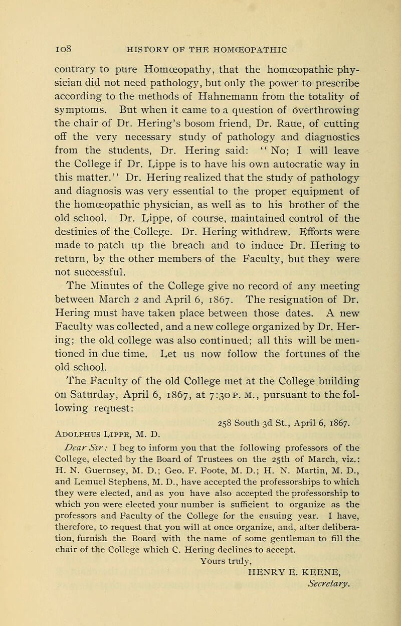 contrary to pure Homceopathy, that the homoeopathic phy- sician did not need pathology, but only the power to prescribe according to the methods of Hahnemann from the totality of symptoms. But when it came to a question of overthrowing the chair of Dr. Hering's bosom friend, Dr. Raue, of cutting off the very necessary study of pathology and diagnostics from the students, Dr. Hering said:  No; I will leave the College if Dr. Lippe is to have his own autocratic way in this matter.'' Dr. Hering realized that the study of pathology and diagnosis was very essential to the proper equipment of the homoeopathic physician, as w^ell as to his brother of the old school. Dr. Lippe, of course, maintained control of the destinies of the College. Dr. Hering withdrew. Efforts were made to patch up the breach and to induce Dr. Hering to return, by the other members of the Faculty, but they were not successful. The Minutes of the College give no record of any meeting between March 2 and April 6, 1867. The resignation of Dr. Hering must have taken place between those dates. A new Faculty was collected, and a new college organized by Dr. Her- ing; the old college was also continued; all this will be men- tioned in due time. Let us now follow the fortunes of the old school. The Faculty of the old College met at the College building on Saturday, April 6, 1867, at 7:30?. m., pursuant to the fol- lowing request: 258 South 3d St., April 6, 1867. ADOLPHUS IvIPPE, M. D. Dear Sir: I beg to inform you that the following professors of the College, elected by the Board of Trustees on the 25th of March, viz.: H. N. Guernsey, M. D.; Geo. F. Foote, M. D.; H. N. Martin, M. D., and Lemuel Stephens, M. D., have accepted the professorships to which they were elected, and as you have also accepted the professorship to which you were elected your number is sufficient to organize as the professors and Faculty of the College for the ensuing year. I have, therefore, to request that you will at once organize, and, after delibera- tion, furnish the Board with the name of some gentleman to fill the chair of the College which C. Hering declines to accept. Yours truly, HENRY E. KEENE, Secretary.