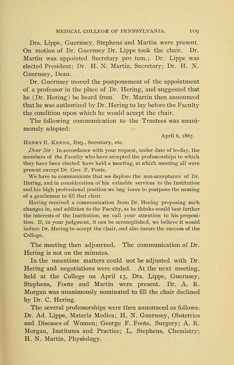 Drs. Lippe, Guernsey, Stephens and Martin were present. On motion of Dr. Guernsey Dr. lyippe took the chair. Dr. Martin was appointed Secretary pro tern.; Dr. Lippe was elected President; Dr. H. N. Martin, Secretary; Dr. H. N. Guernsey, Dean. Dr. Guernsey moved the postponement of the appointment of a professor in the place of Dr. Hering, and suggested that he (Dr. Hering) be heard from. Dr. Martin then announced that he was authorized by Dr. Hering to lay before the Faculty the condition upon which he would accept the chair. The following communication to the Trustees was unani- mously adopted: April 6, 1867. HknryE. Keenk, Esq., Secretary, etc. Dear Sir: In accordance with your request, under date of to-day, the members of the Faculty who have accepted the professorships to which they have been elected have held a meeting, at which meeting all were present except Dr. Geo. F. Foote. We have to communicate that we deplore the non-acceptance of Dr. Hering, and in consideration of his valuable services to the Institution and. his high professional position we beg leave to postpone the naming of a gentleman to fill that chair. Having received a communication from Dr. Hering proposing such changes in, and addition to the Faculty, as he thinks would best further the interests of the Institution, we call your attention to his proposi- tion. If, in your judgment, it can be accomplished, we believe it would induce Dr. Hering to accept the chair, and also insure the success of the College. The meeting then adjourned. The communication of Dr. Hering is not on the minutes. In the meantime matters could not be adjusted with Dr. Hering and negotiations were ended. At the next meeting, held at the College on April 13, Drs. Lippe, Guernsey, Stephens, Foote and Martin were present. Dr. A. R. Morgan was unanimously nominated to fill the chair declined by Dr. C. Hering. The several professorships were then announced as follows: Dr. Ad. Lippe, Materia Medica; H. N. Guernsey, Obstetrics and Diseases of Women; George F, Foote, Surgery; A. R. Morgan, Institutes and Practice; L. Stephens, Chemistry; H. N. Martin, Physiology.