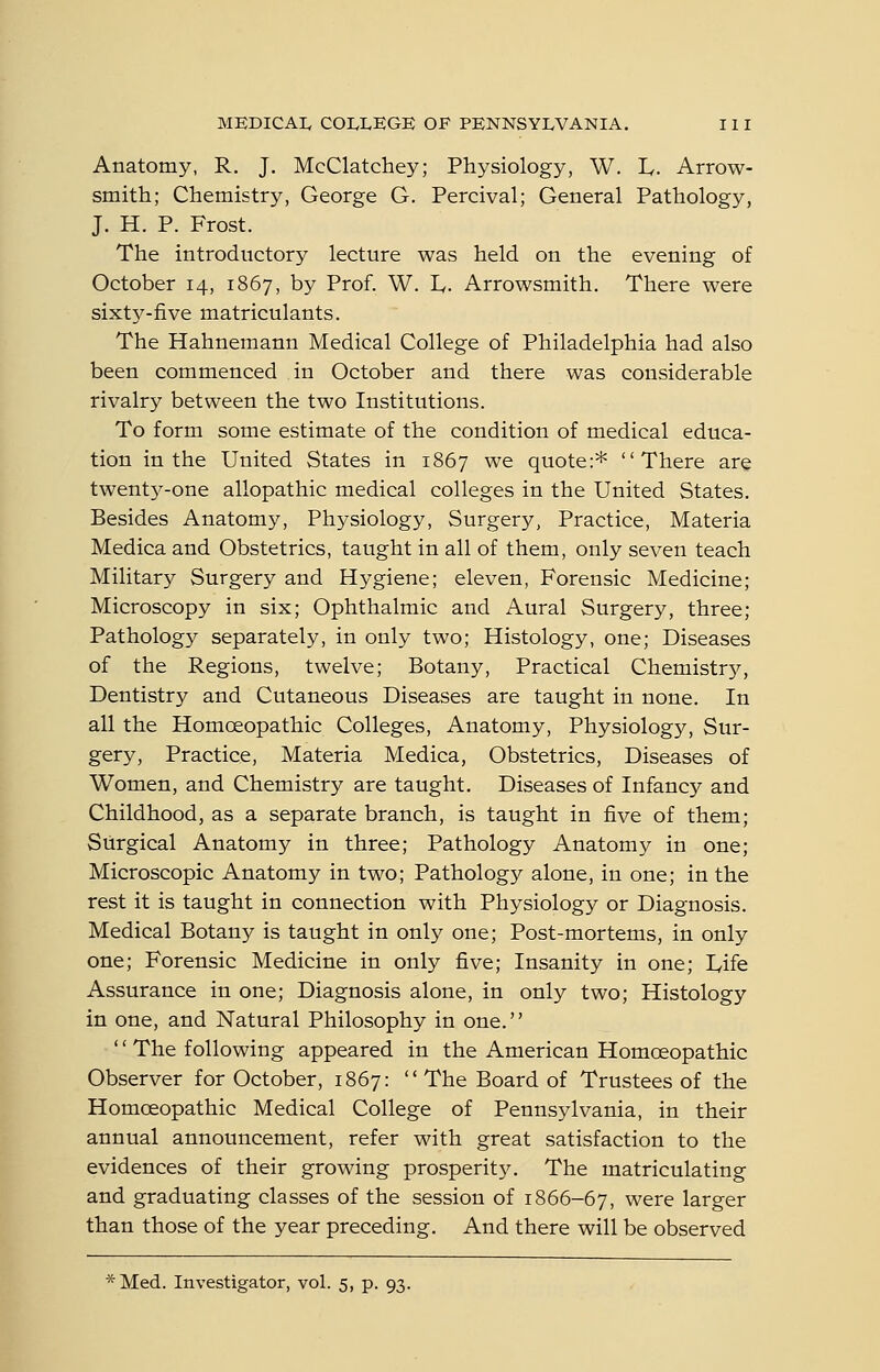 Anatomy, R. J. McClatchey; Physiology, W. L. Arrow- smith; Chemistry, George G. Percival; General Pathology, J. H. P. Frost. The introductory lecture was held on the evening of October 14, 1867, by Prof. W. L,. Arrowsmith. There were sixt3^-five matriculants. The Hahnemann Medical College of Philadelphia had also been commenced in October and there was considerable rivalry between the two Institutions. To form some estimate of the condition of medical educa- tion in the United States in 1867 we quote:* There are twent5^-one allopathic medical colleges in the United States. Besides Anatomy, Physiology, Surgery, Practice, Materia Medica and Obstetrics, taught in all of them, only seven teach Military Surgery and Hj^giene; eleven, Forensic Medicine; Microscopy in six; Ophthalmic and Aural Surgery, three; Pathology separately, in only two; Histology, one; Diseases of the Regions, twelve; Botany, Practical Chemistrj^, Dentistry and Cutaneous Diseases are taught in none. In all the Homoeopathic Colleges, Anatomy, Physiology, Sur- gery, Practice, Materia Medica, Obstetrics, Diseases of Women, and Chemistry are taught. Diseases of Infancy and Childhood, as a separate branch, is taught in five of them; Surgical Anatomy in three; Pathology Anatomy in one; Microscopic Anatomy in two; Pathology alone, in one; in the rest it is taught in connection with Physiology or Diagnosis. Medical Botany is taught in only one; Post-mortems, in only one; Forensic Medicine in only five; Insanity in one; I^ife Assurance in one; Diagnosis alone, in only two; Histology in one, and Natural Philosophy in one. '' The following appeared in the American Homoeopathic Observer for October, 1867:  The Board of Trustees of the Homoeopathic Medical College of Pennsylvania, in their annual announcement, refer with great satisfaction to the evidences of their growing prosperity. The matriculating and graduating classes of the session of 1866-67, were larger than those of the year preceding. And there will be observed *Med. Investigator, vol. 5, p. 93.