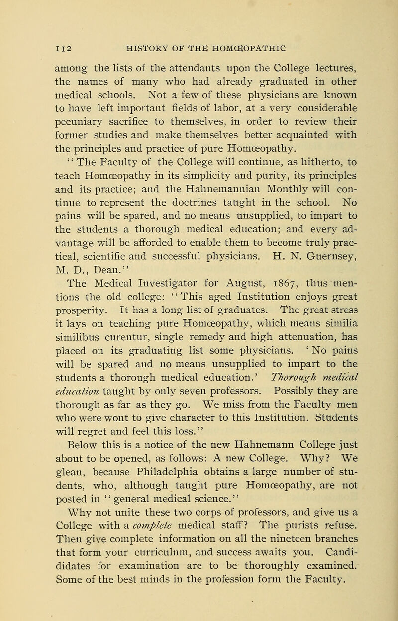 among the lists of the attendants upon the College lectures, the names of many who had already graduated in other medical schools. Not a few of these physicians are known to have left important fields of labor, at a very considerable pecuniary sacrifice to themselves, in order to review their former studies and make themselves better acquainted with the principles and practice of pure Homoeopathy.  The Faculty of the College will continue, as hitherto, to teach Homoeopathy in its simplicity and puritj^ its principles and its practice; and the Hahnemannian Monthly will con- tinue to represent the doctrines taught in the school. No pains will be spared, and no means unsupplied, to impart to the students a thorough medical education; and every ad- vantage will be afforded to enable them to become truly prac- tical, scientific and successful physicians. H. N. Guernsey, M. D., Dean. The Medical Investigator for August, 1867, thus men- tions the old college: This aged Institution enjoys great prosperity. It has a long list of graduates. The great stress it lays on teaching pure Homoeopathy, which means similia similibus curentur, single remedy and high attenuation, has placed on its graduating list some physicians. ' No pains will be spared and no means unsupplied to impart to the students a thorough medical education.' Thorough •medical education taught by only seven professors. Possibly they are thorough as far as they go. We miss from the Faculty men who were wont to give character to this Institution. Students will regret and feel this loss. Below this is a notice of the new Hahnemann College just about to be opened, as follows: A new College. Why? We glean, because Philadelphia obtains a large number of stu- dents, who, although taught pure Homoeopathy, are not posted in  general medical science. Why not unite these two corps of professors, and give us a College with a complete medical staff? The purists refuse. Then give complete information on all the nineteen branches that form your curriculum, and success awaits you. Candi- didates for examination are to be thoroughly examined. Some of the best minds in the profession form the Faculty.