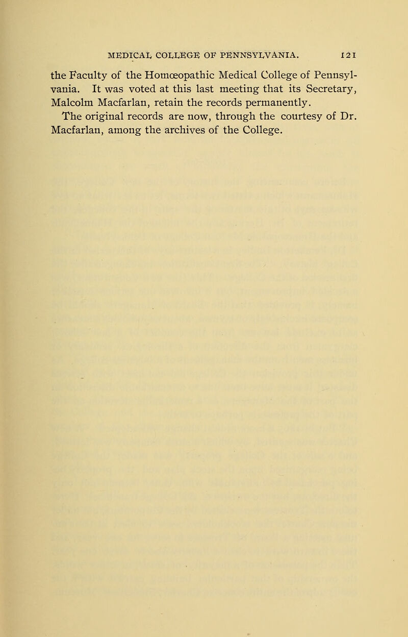the Faculty of the Homoeopathic Medical College of Pennsyl- vania. It was voted at this last meeting that its Secretary, Malcolm Macfarlan, retain the records permanently. The original records are now, through the courtesy of Dr. Macfarlan, among the archives of the College.