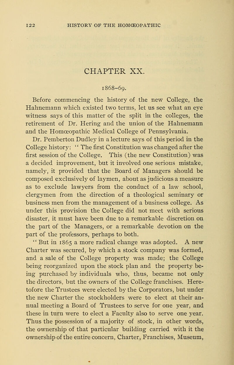 CHAPTER XX. 1868-69. Before commencing the history of the new College, the Hahnemann which existed two terms, let us see what an eye witness says of this matter of the split in the colleges, the retirement of Dr. Hering and the union of the Hahnemann and the Homoeopathic Medical College of Pennsylvania. Dr. Pemberton Dudley in a lecture says of this period in the College history: '' The first Constitution was changed after the first session of the College. This (the new Constitution) was a decided improvement, but it involved one serious mistake, namely, it provided that the Board of Managers should be composed exclusively of laymen, about as judicious a measure as to exclude lawyers from the conduct of a law school, clergymen from the direction of a theological seminary or business men from the management of a business college. As under this provision the College did not meet with serious disaster, it must have been due to a remarkable discretion on the part of the Managers, or a remarkable devotion on the part of the professors, perhaps to both.  But in 1865 a more radical change was adopted. A new Charter was secured, by which a stock company was formed, and a sale of the College property was made; the College being reorganized upon the stock plan and the property be- ing purchased by individuals who, thus, became not only the directors, but the owners of the College franchises. Here- tofore the Trustees were elected by the Corporators, but under the new Charter the stockholders were to elect at their an- nual meeting a Board of Trustees to serve for one year, and these in turn were to elect a Faculty also to serve one year. Thus the possession of a majority of stock, in other words, the ownership of that particular building carried with it the ownership of the entire concern, Charter, Franchises, Museum,