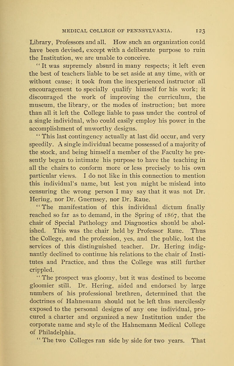 Library, Professors and all. How such an organization could have been devised, except with a deliberate purpose to ruin the Institution, we are unable to conceive.  It was supremely absurd in many respects; it left even the best of teachers liable to be set aside at any time, with or without cause; it took from the inexperienced instructor all encouragement to specially qualify himself for his work; it discouraged the work of improving the curriculum, the museum, the library, or the modes of instruction; but more than all it left the College liable to pass under the control of a single individual, who could easily employ his power in the accomplishment of unworthy designs.  This last contingency actually at last did occur, and very speedily. A single individual became possessed of a majority of the stock, and being himself a member of the Faculty he pre- sently began to intimate his purpose to have the teaching in all the chairs to conform more or less precisely to his own particular views. I do not like in this connection to mention this individual's name, but lest 5^ou might be mislead into censuring the wrong person I may say that it was not Dr. Hering, nor Dr. Guernsey, nor Dr. Raue. The manifestation of this individual dictum finally reached so far as to demand, in the Spring of 1867, that the chair of Special Pathology and Diagnostics should be abol- ished. This was the chair held by Professor Raue. Thus the College, and the profession, yes, and the public, lost the services of this distinguished teacher. Dr. Hering indig- nantly declined to continue his relations to the chair of Insti- tutes and Practice, and thus the College was still further crippled.  The prospect was gloomy, but it was destined to become gloomier still. Dr. Hering, aided and endorsed by large numbers of his professional brethren, determined that the doctrines of Hahnemann should not be left thus mercilessly exposed to the personal designs of any one individual, pro- cured a charter and organized a new Institution under the corporate name and style of the Hahnemann Medical College of Philadelphia. '' The two Colleges ran side by side for two years. That