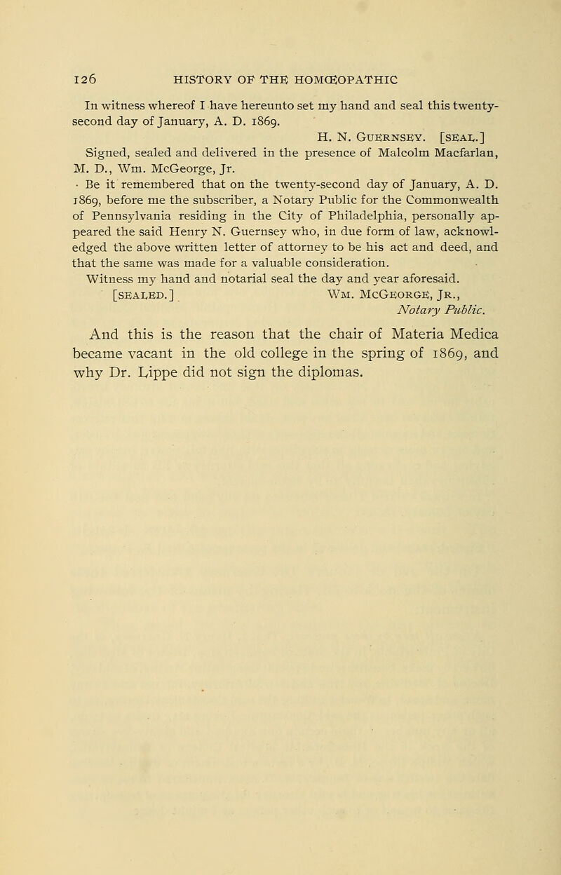 In witness whereof I have hereunto set my hand and seal this twenty- second day of January, A. D. 1869. H, N. Guernsey, [seai..] Signed, sealed and delivered in the presence of Malcolm Macfarlan, M. D., Wm. McGeorge, Jr. ■ Be it remembered that on the twenty-second day of January, A. D. 1869, before me the subscriber, a Notary Public for the Commonwealth of Pennsjdvania residing in the City of Philadelphia, personally ap- peared the said Henry N. Guernsey who, in due form of law, acknowl- edged the above written letter of attorney to be his act and deed, and that the same was made for a valuable consideration. Witness my hand and notarial seal the day and year aforesaid. [SEAI.ED.] Wm. McGeorge, Jr., Notary Public. And this is the reason that the chair of Materia Medica became vacant in the old college in the spring of 1869, and why Dr. Lippe did not sign the diplomas.