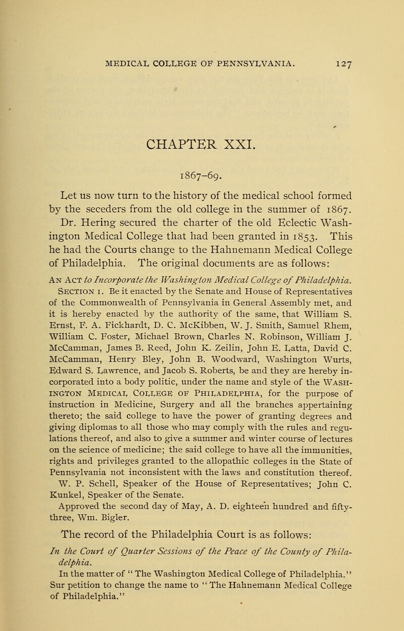 CHAPTER XXI. 1867-69. Let us now turn to the history of the medical school formed by the seceders from the old college in the summer of 1867. Dr. Hering secured the charter of the old Eclectic Wash- ington Medical College that had been granted in 1853. This he had the Courts change to the Hahnemann Medical College of Philadelphia. The original documents are as follows: An Act to Incorporate the Washi7igto7i Medical College of Philadelphia. Section i . Be it enacted b}^ the Senate and House of Representatives of the Commonwealth of Pennsylvania in General Assembly met, and it is hereby enacted by the authority of the same, that William S. Ernst, F. A. Fickhardt, D. C. McKibben, W. J. Smith, Samuel Rhem, William C. Foster, Michael Brovpn, Charles N. Robinson, William J. McCamman, James B. Reed, John K. Zeilin, John E. L,atta, David C. McCamman, Henry Bley, John B. Woodward, Washington Wurts, Edward S. Lawrence, and Jacob S. Roberts, be and they are hereby in- corporated into a body politic, under the name and style of the Wash- ington Medicai, Coi^IvEGE of Philadei^phia, for the purpose of instruction in Medicine, Surgery and all the branches appertaining thereto; the said college to have the power of granting degrees and giving diplomas to all those who may comply with the rules and regu- lations thereof, and also to give a summer and winter course of lectures on the science of medicine; the said college to have all the immunities, rights and privileges granted to the allopathic colleges in the State of Pennsylvania not inconsistent with the laws and constitution thereof. W. P. Schell, Speaker of the House of Representatives; John C. Kunkel, Speaker of the Senate. Approved the second day of May, A. D. eighteen hundred and fifty- three, Wm. Bigler. The record of the Philadelphia Court is as follows: In the Court of Quarter Sessions of the Peace of the County of Phila- delphia. In the matter of  The Washington Medical College of Philadelphia. Sur petition to change the name to  The Hahnemann Medical College of Philadelphia.