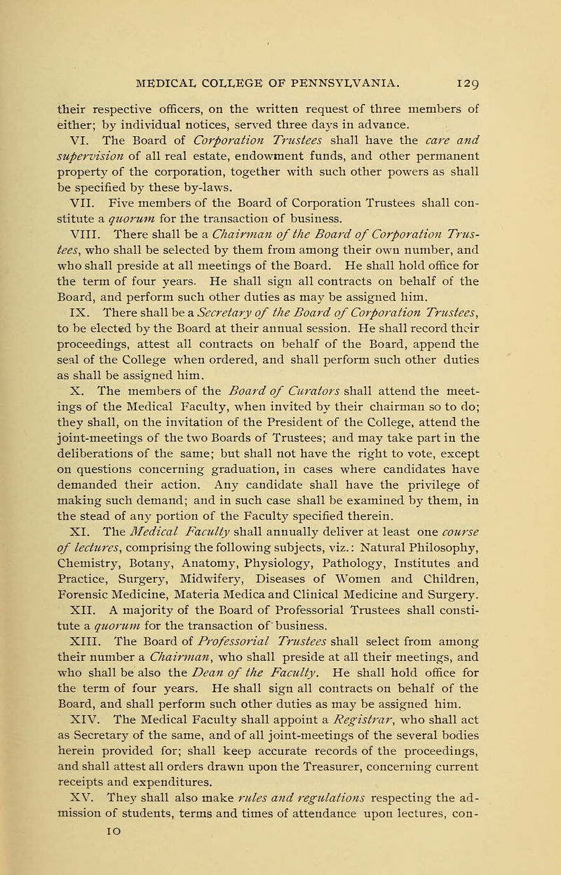 their respective officers, on the written request of three members of either; by individual notices, served three days in advance. VI. The Board of Corporation Trustees shall have the care and supervision of all real estate, endowment funds, and other permanent property of the corporation, together with such other powers as shall be specified by these by-laws. VII. Five members of the Board of Corporation Trustees shall con- stitute a quorum for the transaction of business. VIII. There shall be a Chairman of the Board of Corporation Trus- tees, who shall be selected by them from among their own number, and who shall preside at all meetings of the Board. He shall hold office for the term of four years. He shall sign all contracts on behalf of the Board, and perform such other duties as may be assigned him. IX. There shall be a Secretary of the Board of Corporation Trustees, to be elected by the Board at their annual session. He shall record their proceedings, attest all contracts on behalf of the Board, append the seal of the College when ordered, and shall perform such other duties as shall be assigned him. X. The members of the Board of Curators shall attend the meet- ings of the Medical Faculty, when invited by their chairman so to do; they shall, on the invitation of the President of the College, attend the joint-meetings of the two Boards of Trustees; and may take part in the deliberations of the same; but shall not have the right to vote, except on questions concerning graduation, in cases where candidates have demanded their action. Any candidate shall have the privilege of making such demand; and in such case shall be examined by them, in the stead of any portion of the Faculty specified therein. XL The Medical Faculty shall annually deliver at least one course of lectures, comprising the following subjects, viz.: Natural Philosophy, Chemistry, Botany, Anatomy, Physiology, Pathology, Institutes and Practice, Surgery, Midwifery, Diseases of Women and Children, Forensic Medicine, Materia Medica and Clinical Medicine and Surgery. XII. A majority of the Board of Professorial Trustees shall consti- tute a quorum for the transaction of' business. XIII. The Board of Professorial Trustees shall select from among their number a Chairman, who shall preside at all their meetings, and who shall be also the Dean of the Facility. He shall hold office for the term of four years. He shall sign all contracts on behalf of the Board, and shall perform such other duties as may be assigned him. XIV. The Medical Faculty shall appoint a Registrar, who shall act as Secretary of the same, and of all joint-meetings of the several bodies herein provided for; shall keep accurate records of the proceedings, and shall attest all orders drawn upon the Treasurer, concerning current receipts and expenditures. XV. They shall also make rules and regulations respecting the ad- mission of students, terms and times of attendance upon lectures, con- 10