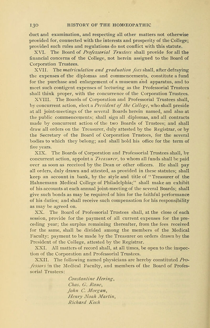 duct and examination, and respecting all other matters not otherwise provided for, connected with the interests and prosperity of the College; provided such rules and regulations do not conflict with this statute. XVI. The Board of Professorial Trustees shall provide for all the financial concerns of the College, not herein assigned to the Board of Corporation Trustees. XVII. The matriculation and graduation fees shall, after defraying the expenses of the diplomas and commencements, constitute a fund for the purchase and enlargement of a museum and apparatus, and to meet such contigent expenses of lecturing as the Professorial Trustees shall think proper, with the concurrence of the Corporation Trustees. XVIII. The Boards of Corporation and Professorial Trustees shall, by concurrent action, elect a President of the College, who shall preside at all joint-meetings of the several Boards herein named, and also at the public commencements; shall sign all diplomas, and all contracts made by concurrent action of the two Boards of Trustees; and shall draw all orders on the Treasurer, duly attested by the Registrar, or by the Secretary of the Board of Corporation Trustees, for the several bodies to which they belong; and shall hold his ofi&ce for the term of five years. XIX. The Boards of Corporation and Professorial Trustees shall, by concurrent action, appoint a Treasurer, to whom all funds shall be paid over as soon as received by the Dean or other officers. He shall pay all orders, duly drawn and attested, as provided in these statutes; shall keep an account in bank, by the style and title of Treasurer of the Hahnemann Medical College of Philadelphia; shall make an exhibit of his accounts at each annual joint-meeting of the several Boards; shall give such bonds as may be required of him for the faithful performance of his duties; and shall receive such compensation for his responsibility as may be agreed on. XX. The Board of Professorial Trustees shall, at the close of each session, provide for the payment of all current expenses for the pre- ceding year; the surplus remaining thereafter, from the fees received for the same, shall be divided among the members of the Medical Faculty; payment to be made by the Treasurer on orders drawn by the President of the College, attested by the Registrar. XXI. All matters of record shall, at all times, be open to the inspec- tion of the Corporation and Professorial Trustees. XXII. The following named physicians are hereby constituted Pro- fessors in the Medical Faculty, and members of the Board of Profes- sorial Trustees: Constantine Hering, Chas. G. Raue, fohn C. Morgan, Henry Noah Martin, Richard Koch