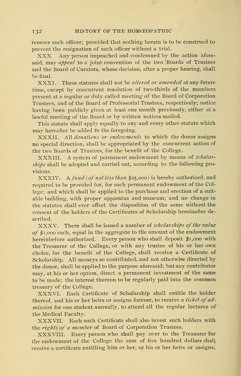 remove such officer; provided that nothing herein is to be construed to prevent the resignation of such officer without a trial. XXX. Any person impeached and condemned by the action afore- said, may appeal to a joint convention of the two 'Boards of Trustees and the Board of Curators, whose decision, after a proper hearing, shall be final. XXXI. These statutes shall not be altered or amended at any future time, except by concurrent resolution of two-thirds of the members present at a regular or duly called meeting of the Board of Corporation Trustees, and of the Board of Professorial Trustees, respectively; notice having been publicly given at least one month previously, either at a lawful meeting of the Board or by written notices mailed. This statute shall apply equally to any and every other statute which may hereafter be added to the foregoing. XXXII. All donations or endoivments to which the donor assigns no special direction, shall be appropriated by the concurrent action of the two Boards of Trustees, for the benefit of the College. XXXIII. A system of permanent endowment by means of scholar- ships shall be adopted and carried out, according to the following pro- visions. XXXIV. Kfund {of not less than 125,000) is hereby authorized, and required to be provided for, for such permanent endowment of the Col- lege; and which shall be applied to the purchase and erection of a suit- able building, with proper apparatus and museum; and no change in the statutes shall ever affect the disposition of the same without the consent of the holders of the Certificates of Scholarship hereinafter de- scribed. XXXV. There shall be issued a number of scholarships of the value of $1,000 each, equal in the aggregate to the amount of the endowment hereinbefore authorized. Every person who shall deposit $1,000 with the Treasurer of the College, or with any trustee of his or her own choice, for the benefit of the College, shall receive a Certificate of Scholarship. All moneys so contributed, and not otherwise directed by the donor, shall be applied to the purpose aforesaid; but any contributor may, at his or her option, direct a permanent investment of the same to be made; the interest thereon to be regularly paid into the common treasury of the College. XXXVI. Each Certificate of Scholarship shall entitle the holder thereof, and his or her heirs or assigns forever, to receive a ticket of ad- mission for one student annually, to attend all the regular lectures of the Medical Faculty. XXXVII. Each such Certificate shall also invest such holders with the rights of a member of Board of Corporation Trustees. XXXVIII. Every person who shall pay over to the Treasurer for the endowment of the College the sum of five hundred dollars shall receive a certificate entitling him or her, or his or her heirs or assigns,