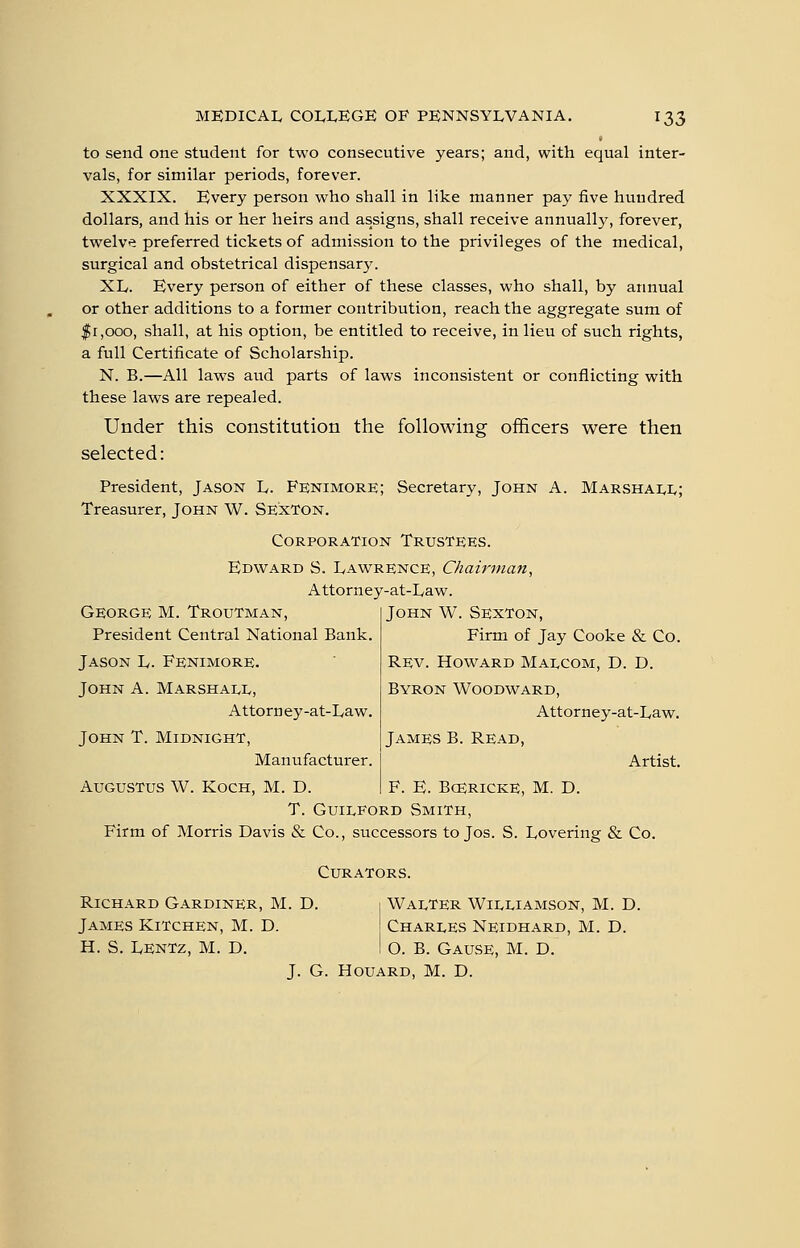 to send one student for two consecutive years; and, with equal inter- vals, for similar periods, forever. XXXIX. Bvery person who shall in like manner pay five hundred dollars, and his or her heirs and assigns, shall receive annually, forever, twelve preferred tickets of admission to the privileges of the medical, surgical and obstetrical dispe^sar}^ XL. Every person of either of these classes, who shall, by annual or other additions to a former contribution, reach the aggregate sum of $1,000, shall, at his option, be entitled to receive, in lieu of such rights, a full Certificate of Scholarship. N. B.—All laws aud parts of laws inconsistent or conflicting with these laws are repealed. Under this constitution the following officers were then selected: President, Jason L. Fe;nimore; Secretary, John A. Marshali,; Treasurer, John W. Sexton. Corporation Trustees. Edv^^ard S. Lawrence, Chairman, Attorney-at-Law. George M. Troutman, President Central National Bank. Jason L. Fenimore. John A. Marshale, Attorn ey-at-Law. John T. Midnight, Manufacturer. Augustus W. Koch, M. D. John W. Sexton, Firm of Jay Cooke & Co. Rev. Howard Maecom, D. D. Byron Woodward, Attorney-at-Law. James B. Read, Artist. F. E. BcERiCKE, M. D. T. Guilford Smith, Firm of Morris Davis & Co., successors to Jos. S. Lovering & Co. Curators. Richard Gardiner, M. D. James Kitchen, M. D. H. S. LenTz, M. D. Walter Williamson, M. D. Charles Neidhard, M. D. O. B. Gause, M. D. J. G. HouARD, M. D.