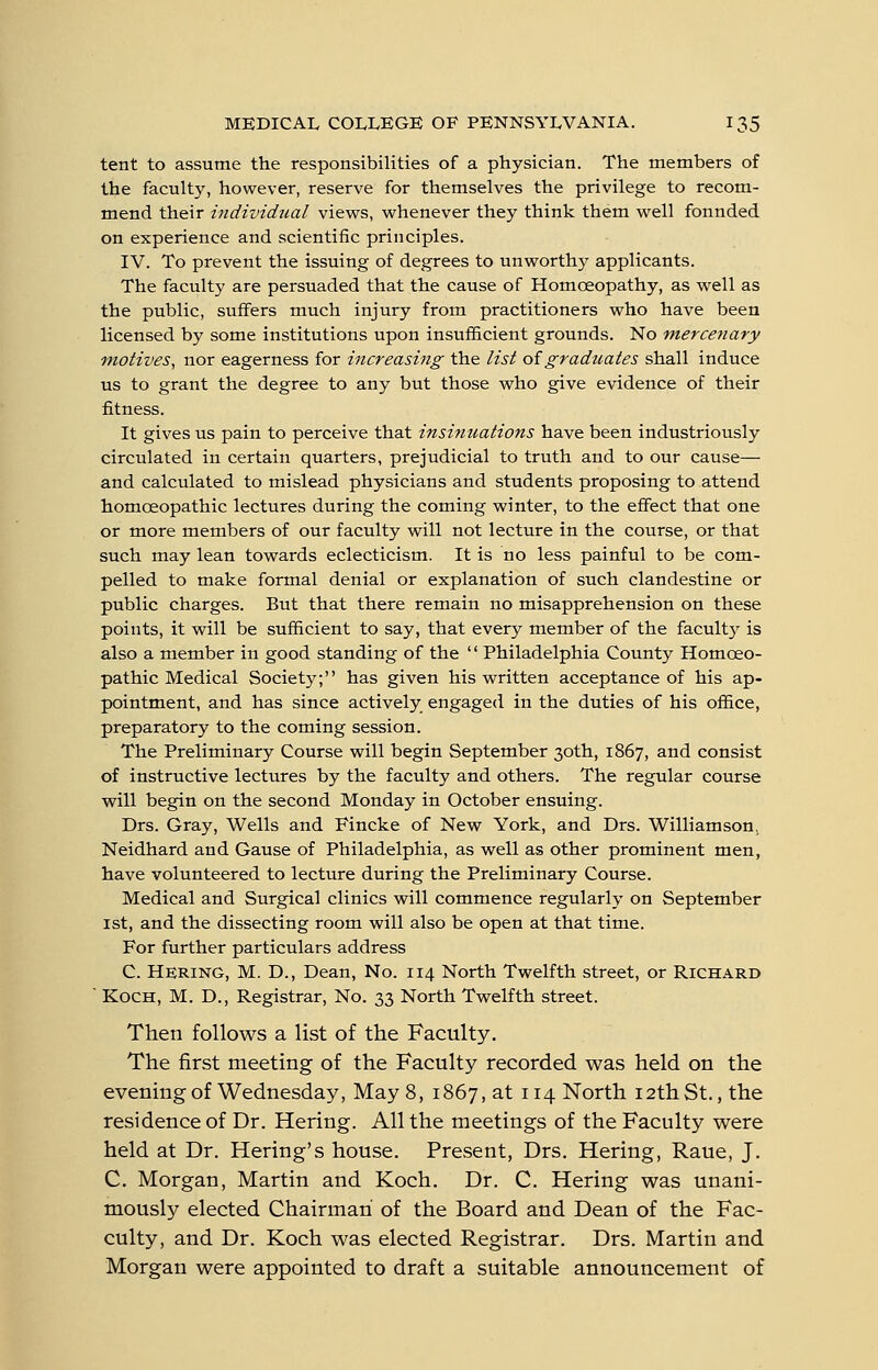 tent to assume the responsibilities of a physician. The members of the faculty, however, reserve for themselves the privilege to recom- mend their individual views, whenever they think them well fonnded on experience and scientific principles. IV. To prevent the issuing of degrees to unworthy applicants. The faculty are persuaded that the cause of Homoeopathy, as well as the public, suffers much injury from practitioners who have been licensed by some institutions upon insufficient grounds. No mercenary motives, nor eagerness for increasing the list oigraduates shall induce us to grant the degree to any but those vpho give evidence of their fitness. It gives us pain to perceive that insinuations have been industriously circulated in certain quarters, prejudicial to truth and to our cause— and calculated to mislead physicians and students proposing to attend homoeopathic lectures during the coming winter, to the effect that one or more members of our faculty will not lecture in the course, or that such may lean towards eclecticism. It is no less painful to be com- pelled to make formal denial or explanation of such clandestine or public charges. But that there remain no misapprehension on these points, it will be sufficient to say, that every member of the faculty is also a member in good standing of the '' Philadelphia County Homceo- pathic Medical Society; has given his written acceptance of his ap- pointment, and has since actively engaged in the duties of his ofiice, preparatory to the coming session. The Preliminary Course will begin September 30th, 1867, and consist of instructive lectures by the faculty and others. The regular course will begin on the second Monday in October ensuing. Drs. Gray, Wells and Fincke of New York, and Drs. Williamson, Neidhard and Gause of Philadelphia, as well as other prominent men, have volunteered to lecture during the Preliminary Course. Medical and Surgical clinics will commence regularly on September 1st, and the dissecting room will also be open at that time. For further particulars address C. Hering, M. D., Dean, No. 114 North Twelfth street, or Richard ■ Koch, M. D., Registrar, No. 33 North Twelfth street. Then follows a list of the Faculty. The first meeting of the Faculty recorded was held on the evening of Wednesday, May 8, 1867, at 114 North 12th St., the residence of Dr. Hering. All the meetings of the Faculty were held at Dr. Hering's house. Present, Drs. Hering, Raue, J. C. Morgan, Martin and Koch. Dr. C. Hering was unani- mously elected Chairman of the Board and Dean of the Fac- culty, and Dr. Koch was elected Registrar. Drs. Martin and Morgan were appointed to draft a suitable announcement of