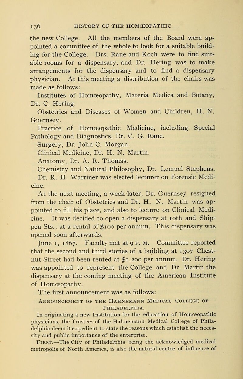 the new College. All the members of the Board were ap- pointed a committee of the whole to look for a suitable build- ing for the College. Drs. Raue and Koch were to find suit- able rooms for a dispensary, and Dr. Hering was to make arrangements for the dispensary and to find a dispensary physician. At this meeting a distribution of the chairs was made as follows: Institutes of Homoeopathy, Materia Medica and Botany, Dr. C, Hering. Obstetrics and Diseases of Women and Children, H. N. Guernsey. Practice of Homoeopathic Medicine, including Special Pathology and Diagnostics, Dr. C. G. Raue. Surgery, Dr. John C. Morgan. Clinical Medicine, Dr. H. N. Martin. Anatomy, Dr. A. R. Thomas. Chemistry and Natural Philosophy, Dr. Lemuel vStephens. Dr. R. H. Warriner was elected lecturer on Forensic Medi- cine. At the next meeting, a week later. Dr. Guernsey resigned from the chair of Obstetrics and Dr. H. N. Martin was ap- pointed to fill his place, and also to lecture on Clinical Medi- cine. It was decided to open a dispensary at loth and Ship- pen Sts., at a rental of $100 per annum. This dispensary was opened soon afterwards. June I, 1867. Faculty met at 9 p. M. Committee reported that the second and third stories of a building at 1307 Chest- nut Street had been rented at $1,200 per annum. Dr. Hering was appointed to represent the College and Dr. Martin the dispensary at the coming meeting of the American Institute of Homoeopathy. The first announcement was as follows: Announcement of the Hahnemann Medical College of Philadelphia. In originating a new Institution for the education of Homoeopatliic physicians, the Trustees of the Hahnemann Medical College of Phila- delphia deem it expedient to state the reasons which establish the neces- sity and public importance of the enterprise. First.—The City of Philadelphia being the acknowledged medical metropolis of North America, is also the natural centre of influence of