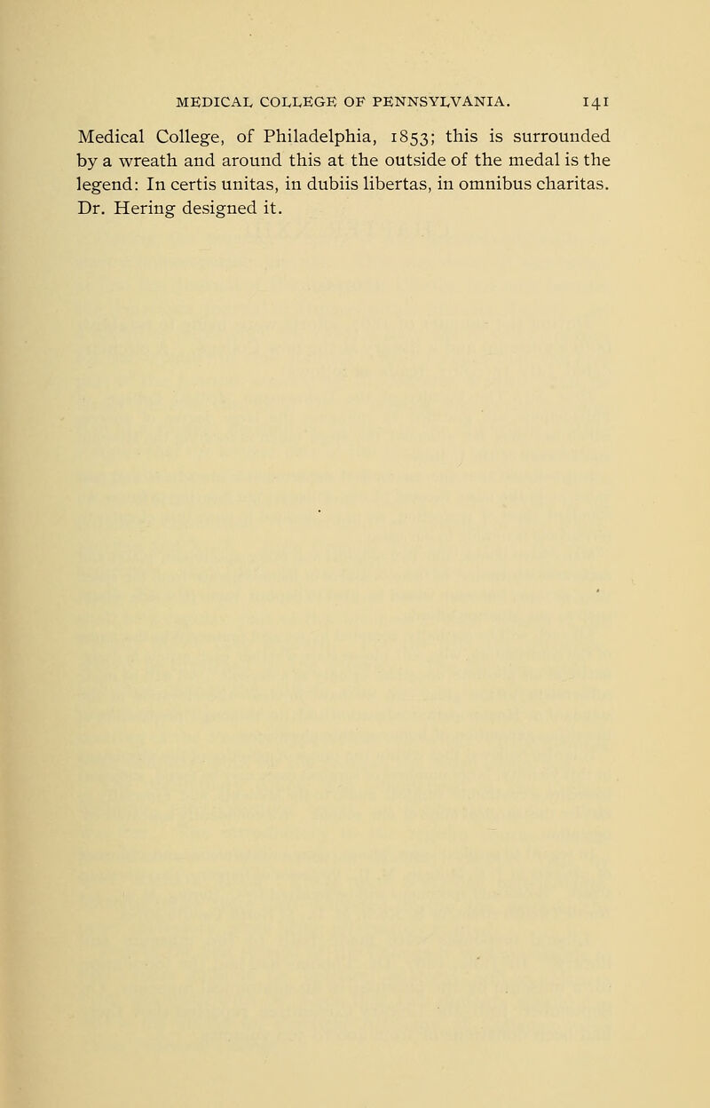 Medical College, of Philadelphia, 1853; this is surrounded by a wreath and around this at the outside of the medal is the legend: In certis unitas, in dubiis libertas, in omnibus charitas. Dr. Hering designed it.