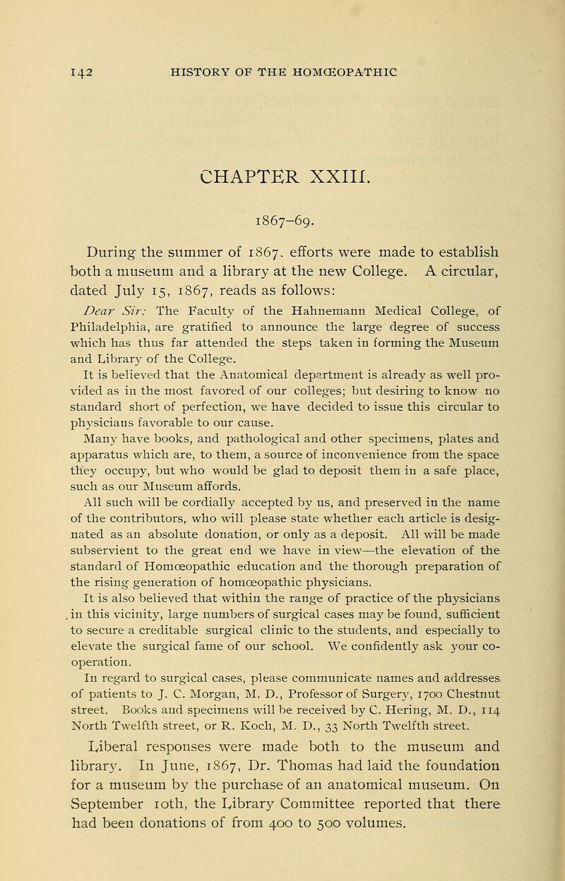 CHAPTER XXIII. 1867-69. During the summer of 1867. efforts were made to establish both a museum and a library at the new College. A circular, dated July 15, 1867, reads as follows: Dear Sir: The Faculty of the Hahnemann Medical College, of Philadelphia, are gratified to announce the large degree of success which has thus far attended the steps taken in forming the Museum and Library of the College. It is believed that the Anatomical department is already as well pro- vided as in the most favored of our colleges; but desiring to know no standard short of perfection, we have decided to issue this circular to physicians favorable to our cause. Many have books, and pathological and other specimens, plates and apparatus which are, to them, a source of inconvenience from the space they occupy, but who would be glad to deposit them in a safe place, such as our Museum affords. All such will be cordially accepted by us, and preserved in the name of the contributors, who will please state whether each article is desig- nated as an absolute donation, or only as a deposit. All will be made subservient to the great end we have in view—the elevation of the standard of Homoeopathic education and the thorough preparation of the rising generation of homoeopathic physicians. It is also believed that within the range of practice of the physicians . in this vicinity, large numbers of surgical cases may be found, sufficient to secure a creditable surgical clinic to the students, and especially to elevate the surgical fame of our school. We confidently ask your co- operation. In regard to surgical cases, please communicate names and addresses of patients to J. C. Morgan, M. D., Professor of Surgery, 1700 Chestnut street. Books and specimens will be received by C. Hering, M. D., 114 North Twelfth street, or R. Koch, M. D., 33 North Twelfth street. lyiberal responses were made both to the museum and library. In June, 1867, Dr. Thomas had laid the foundation for a museum by the purchase of an anatomical museum. On September loth, the lyibrary Committee reported that there had been donations of from 400 to 500 volumes.