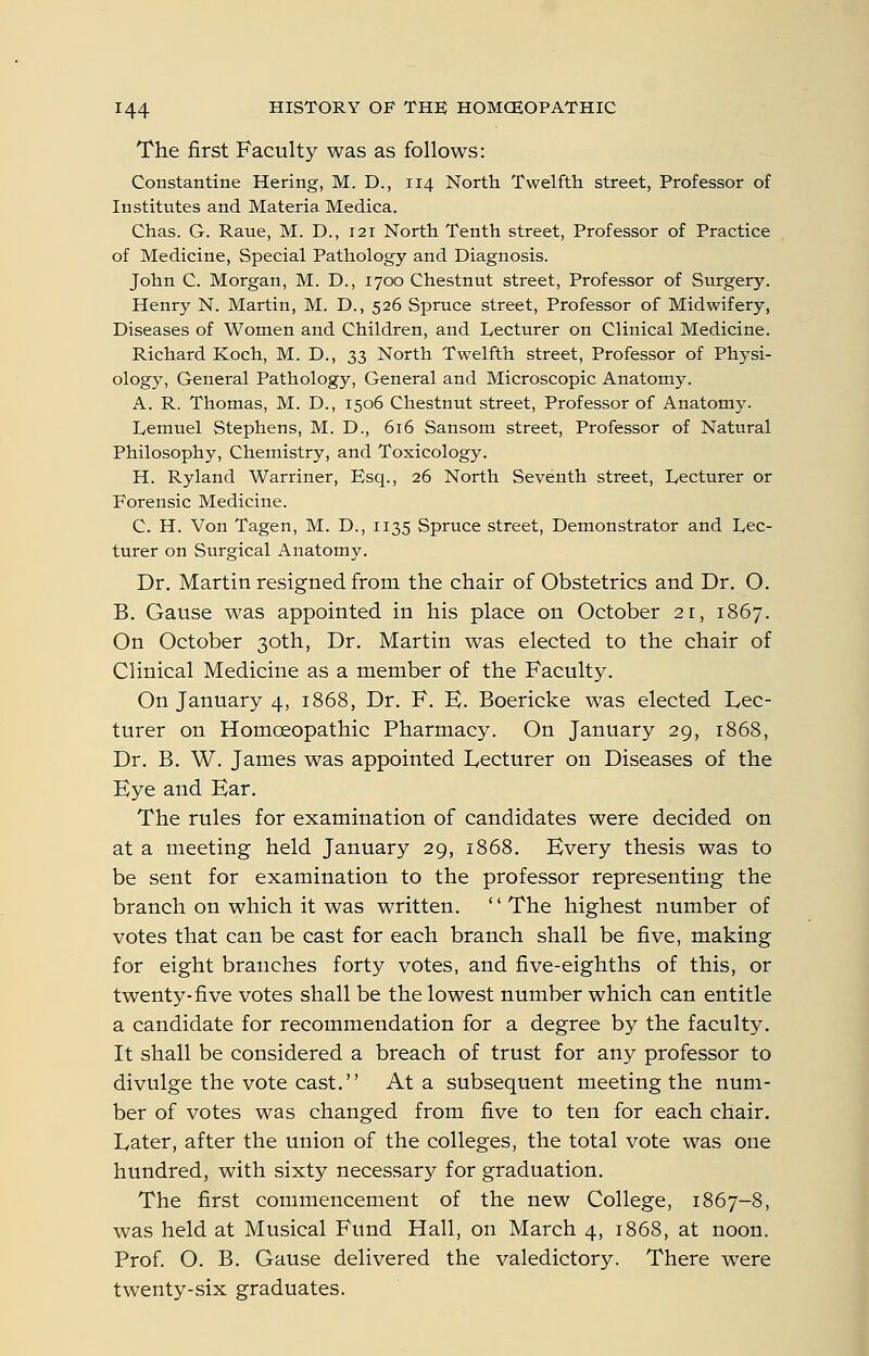 The first Faculty was as follows: Constantine Hering, M. D., 114 North Twelfth street, Professor of Institutes and Materia Medica. Chas. G. Raue, M. D., 121 North Tenth street, Professor of Practice of Medicine, Special Pathology and Diagnosis. John C. Morgan, M. D., 1700 Chestnut street, Professor of Surgery. Henry N. Martin, M. D., 526 Spruce street. Professor of Midwifery, Diseases of Women and Children, and Lecturer on Clinical Medicine. Richard Koch, M. D., 33 North Twelfth street, Professor of Physi- ology, General Pathology, General and Microscopic Anatomy. A. R. Thomas, M. D., 1506 Chestnut street. Professor of Anatomy. Ivemuel Stephens, M. D., 616 Sansom street, Professor of Natural Philosophy, Chemistry, and Toxicology. H. Ryland Warriner, Esq., 26 North Seventh street. Lecturer or Forensic Medicine. C. H. Von Tagen, M. D., 1135 Spruce street, Demonstrator and Lec- turer on Surgical Anatomy. Dr. Martin resigned from the chair of Obstetrics and Dr. O. B. Gause was appointed in his place on October 21, 1867. On October 30th, Dr. Martin was elected to the chair of Clinical Medicine as a member of the Faculty. On January 4, 1868, Dr. F. E. Boericke was elected Lec- turer on Homceopathic Pharmacy. On January 29, 1868, Dr. B. W. James was appointed Lecturer on Diseases of the Eye and Ear. The rules for examination of candidates were decided on at a meeting held January 29, 1868. Every thesis was to be sent for examination to the professor representing the branch on which it was written,  The highest number of votes that can be cast for each branch shall be five, making for eight branches forty votes, and five-eighths of this, or twenty-five votes shall be the lowest number which can entitle a candidate for recommendation for a degree by the faculty. It shall be considered a breach of trust for any professor to divulge the vote cast. At a subsequent meeting the num- ber of votes was changed from five to ten for each chair. Later, after the union of the colleges, the total vote was one hundred, with sixty necessary for graduation. The first commencement of the new College, 1867-8, was held at Musical Fund Hall, on March 4, 1868, at noon. Prof O. B. Gause delivered the valedictory. There were twenty-six graduates.